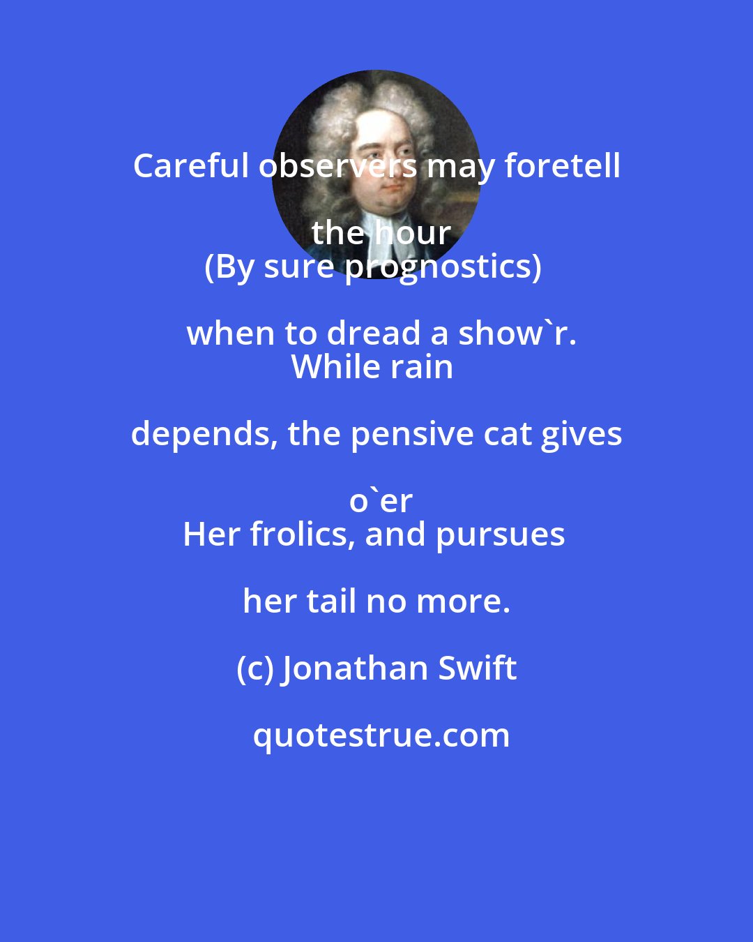 Jonathan Swift: Careful observers may foretell the hour
(By sure prognostics) when to dread a show'r.
While rain depends, the pensive cat gives o'er
Her frolics, and pursues her tail no more.