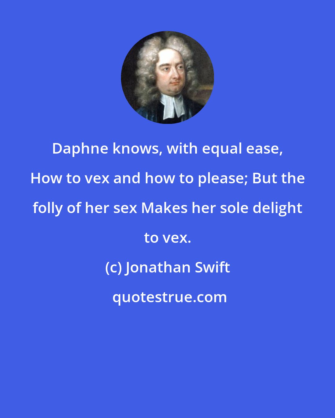 Jonathan Swift: Daphne knows, with equal ease, How to vex and how to please; But the folly of her sex Makes her sole delight to vex.