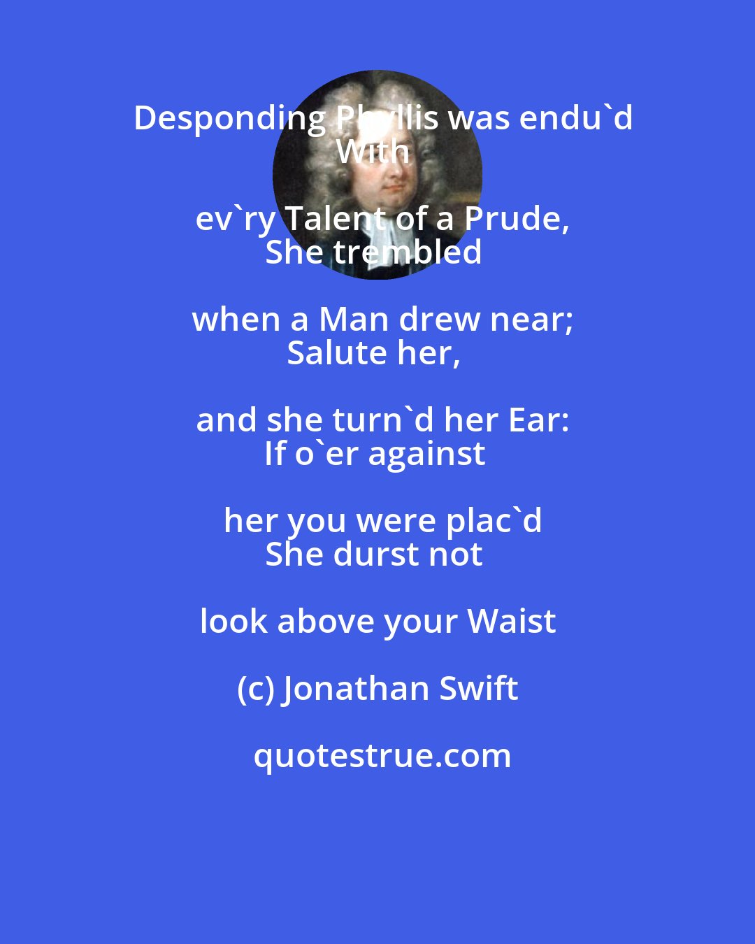 Jonathan Swift: Desponding Phyllis was endu'd
With ev'ry Talent of a Prude,
She trembled when a Man drew near;
Salute her, and she turn'd her Ear:
If o'er against her you were plac'd
She durst not look above your Waist