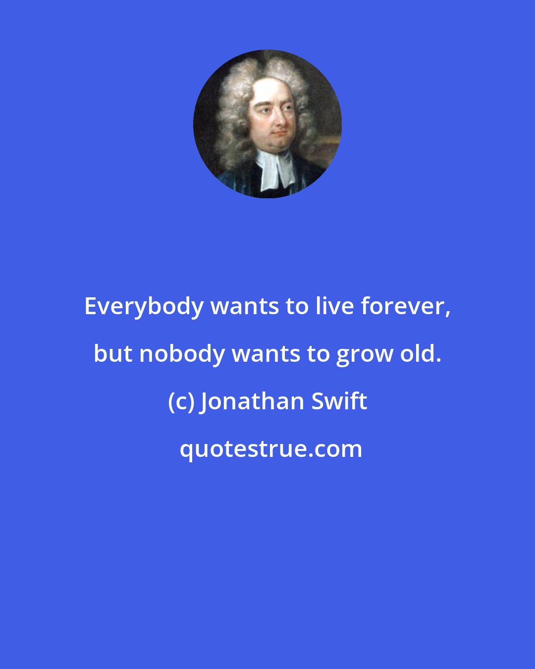 Jonathan Swift: Everybody wants to live forever, but nobody wants to grow old.