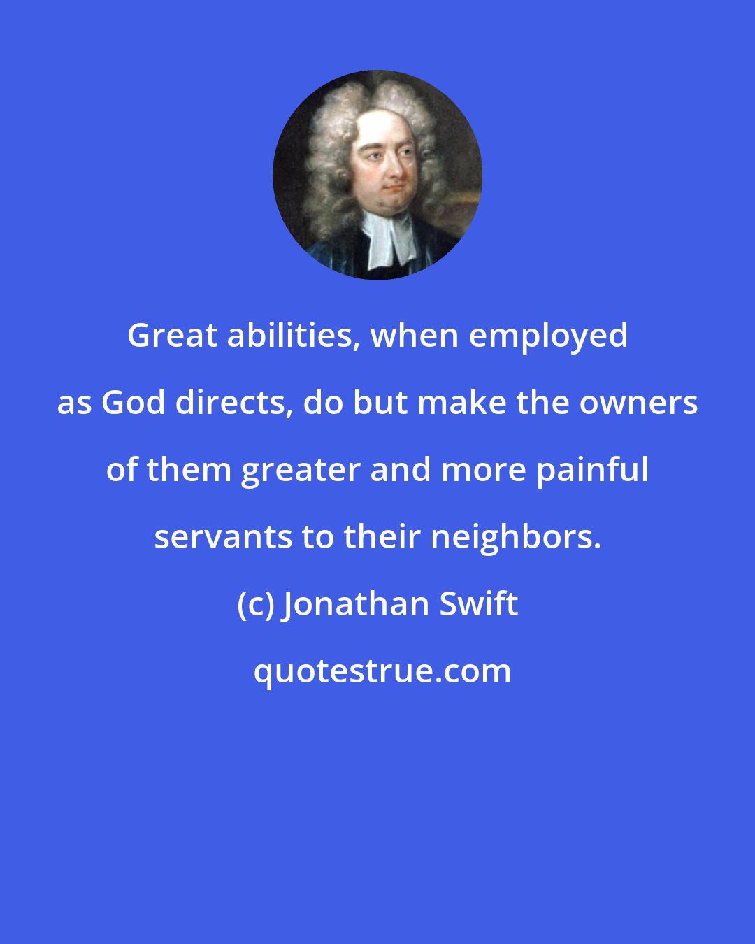 Jonathan Swift: Great abilities, when employed as God directs, do but make the owners of them greater and more painful servants to their neighbors.