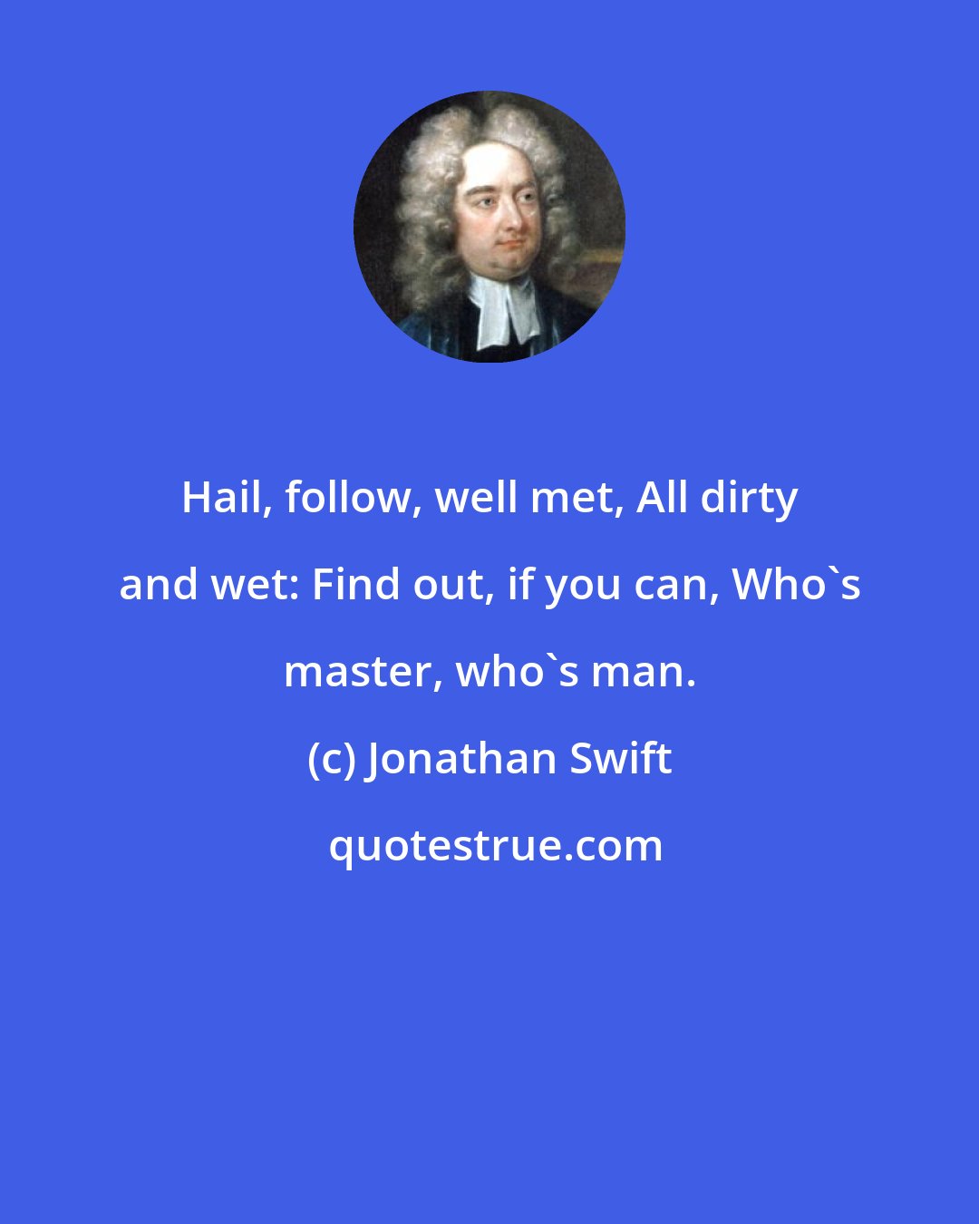 Jonathan Swift: Hail, follow, well met, All dirty and wet: Find out, if you can, Who's master, who's man.