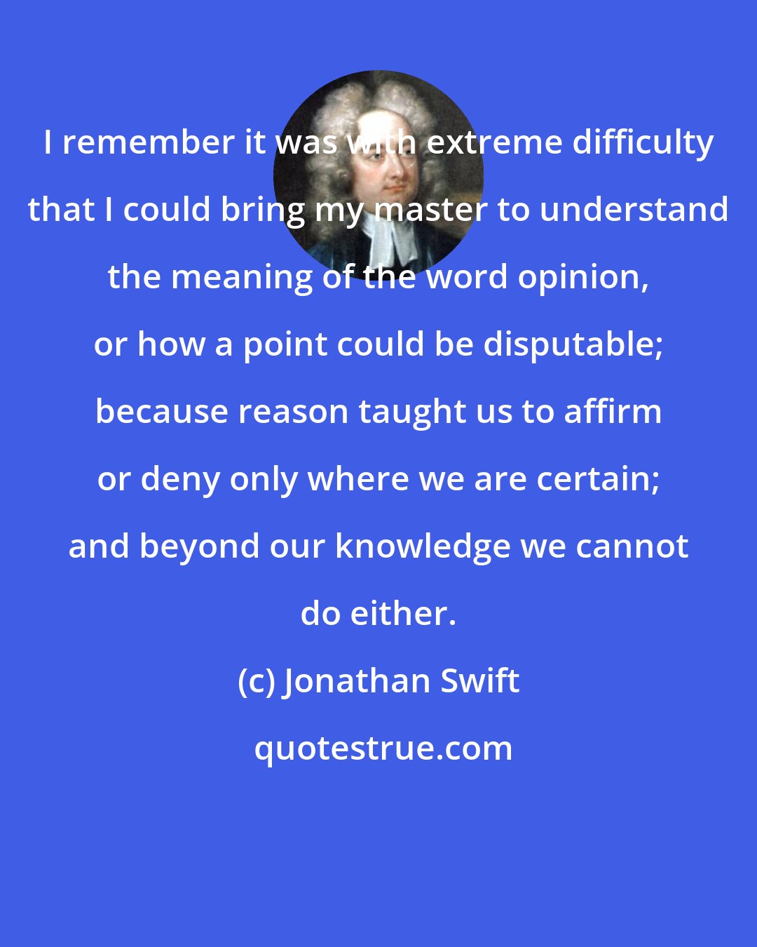 Jonathan Swift: I remember it was with extreme difficulty that I could bring my master to understand the meaning of the word opinion, or how a point could be disputable; because reason taught us to affirm or deny only where we are certain; and beyond our knowledge we cannot do either.