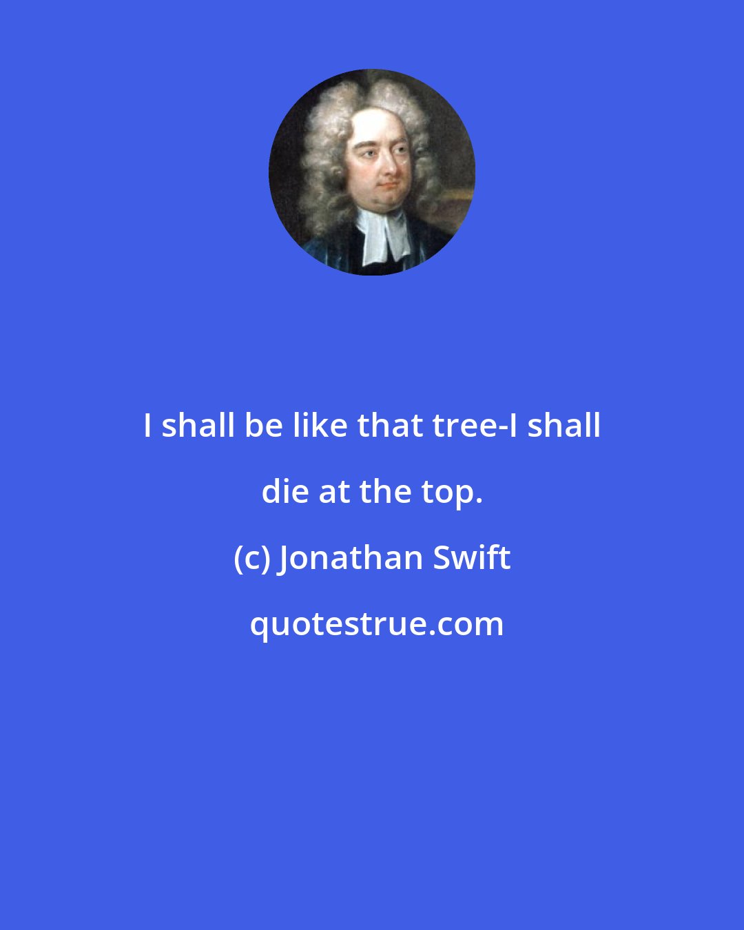 Jonathan Swift: I shall be like that tree-I shall die at the top.