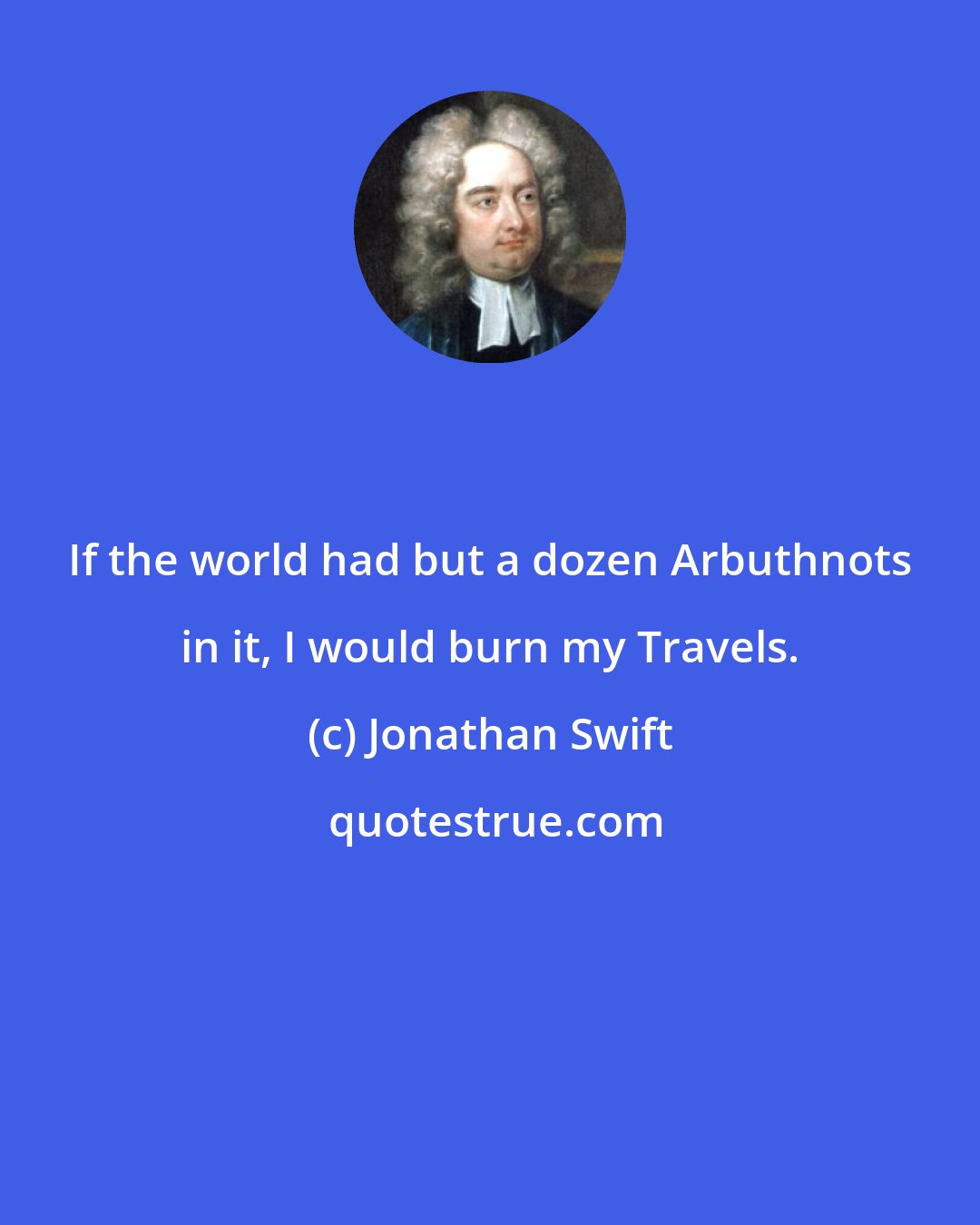 Jonathan Swift: If the world had but a dozen Arbuthnots in it, I would burn my Travels.