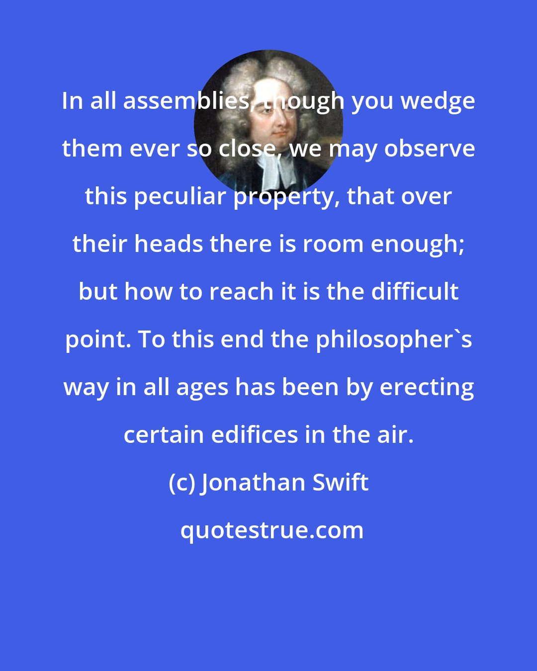 Jonathan Swift: In all assemblies, though you wedge them ever so close, we may observe this peculiar property, that over their heads there is room enough; but how to reach it is the difficult point. To this end the philosopher's way in all ages has been by erecting certain edifices in the air.