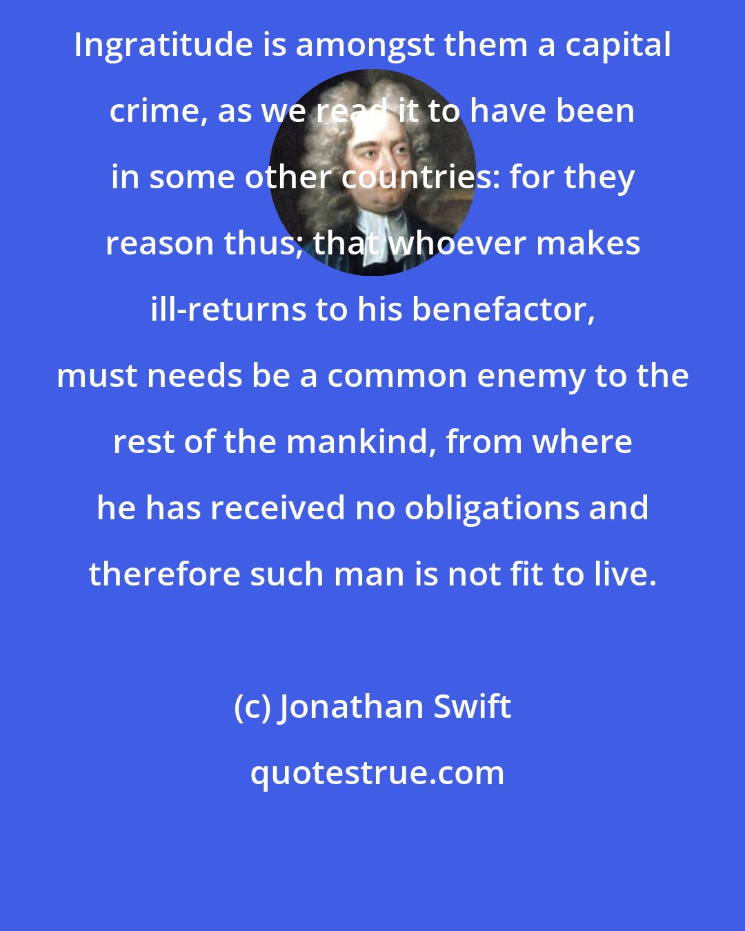 Jonathan Swift: Ingratitude is amongst them a capital crime, as we read it to have been in some other countries: for they reason thus; that whoever makes ill-returns to his benefactor, must needs be a common enemy to the rest of the mankind, from where he has received no obligations and therefore such man is not fit to live.