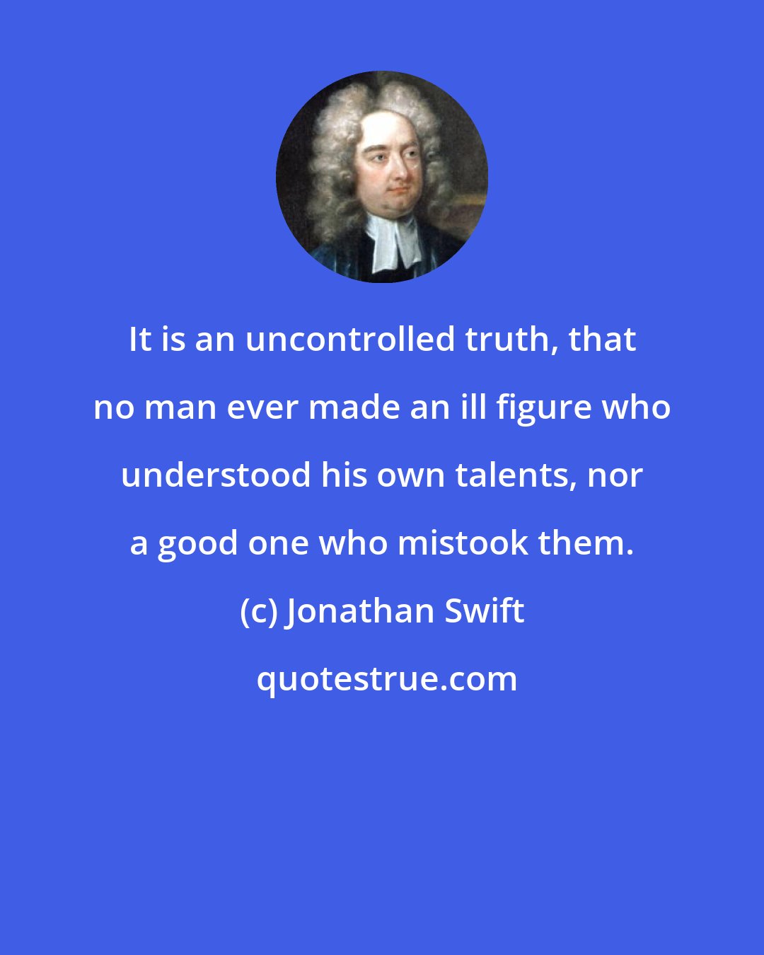 Jonathan Swift: It is an uncontrolled truth, that no man ever made an ill figure who understood his own talents, nor a good one who mistook them.