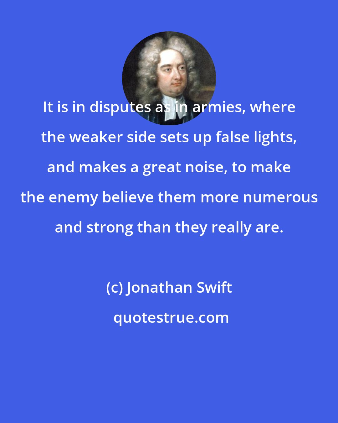 Jonathan Swift: It is in disputes as in armies, where the weaker side sets up false lights, and makes a great noise, to make the enemy believe them more numerous and strong than they really are.