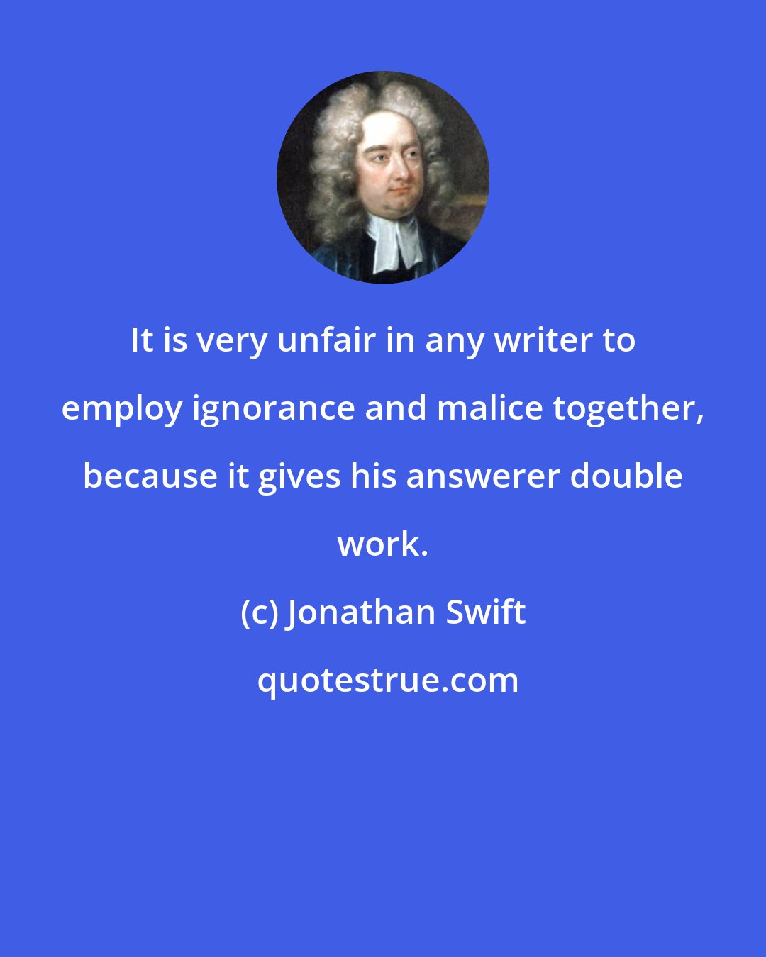 Jonathan Swift: It is very unfair in any writer to employ ignorance and malice together, because it gives his answerer double work.