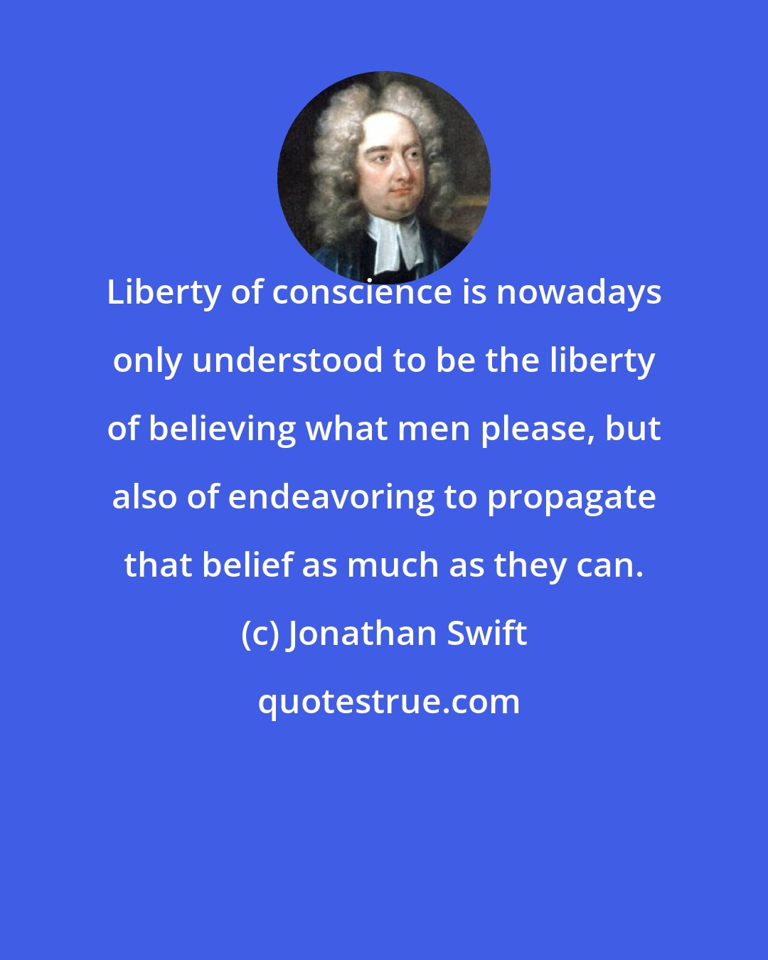 Jonathan Swift: Liberty of conscience is nowadays only understood to be the liberty of believing what men please, but also of endeavoring to propagate that belief as much as they can.