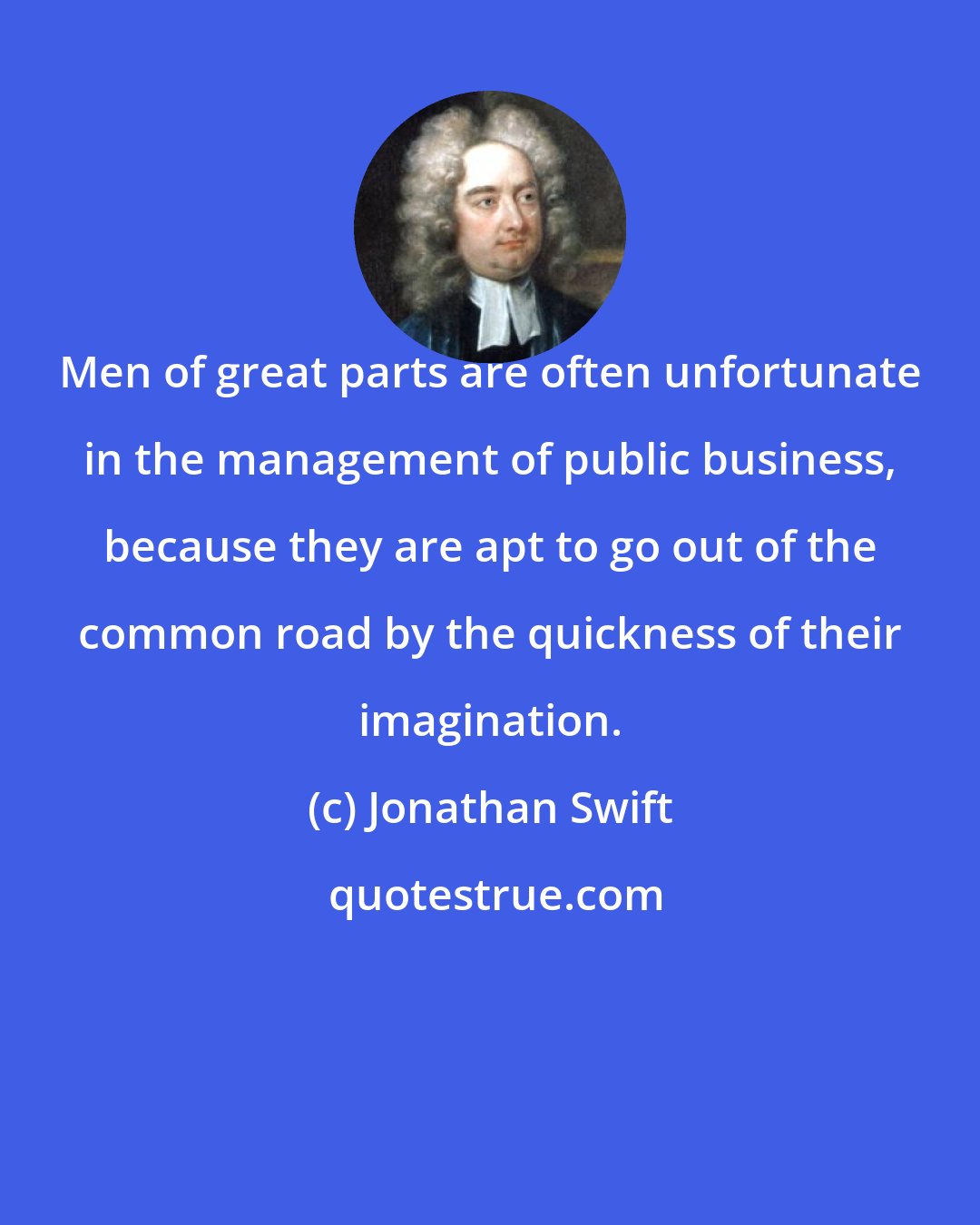 Jonathan Swift: Men of great parts are often unfortunate in the management of public business, because they are apt to go out of the common road by the quickness of their imagination.