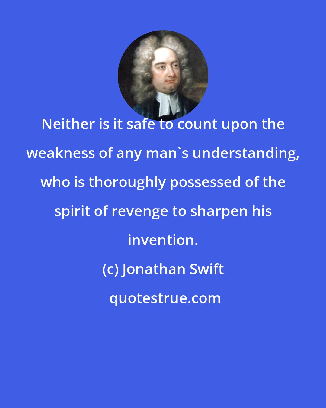 Jonathan Swift: Neither is it safe to count upon the weakness of any man's understanding, who is thoroughly possessed of the spirit of revenge to sharpen his invention.