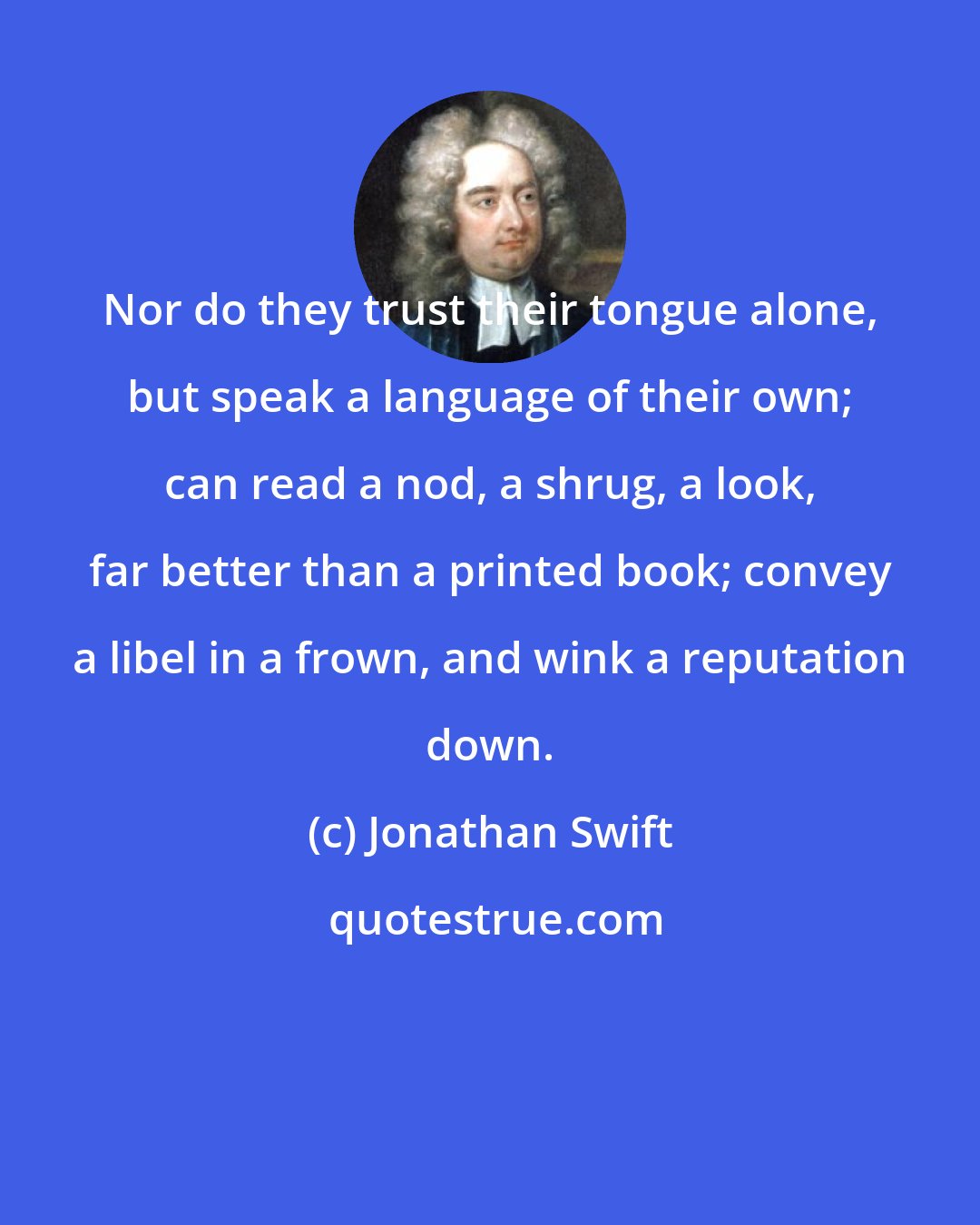 Jonathan Swift: Nor do they trust their tongue alone, but speak a language of their own; can read a nod, a shrug, a look, far better than a printed book; convey a libel in a frown, and wink a reputation down.