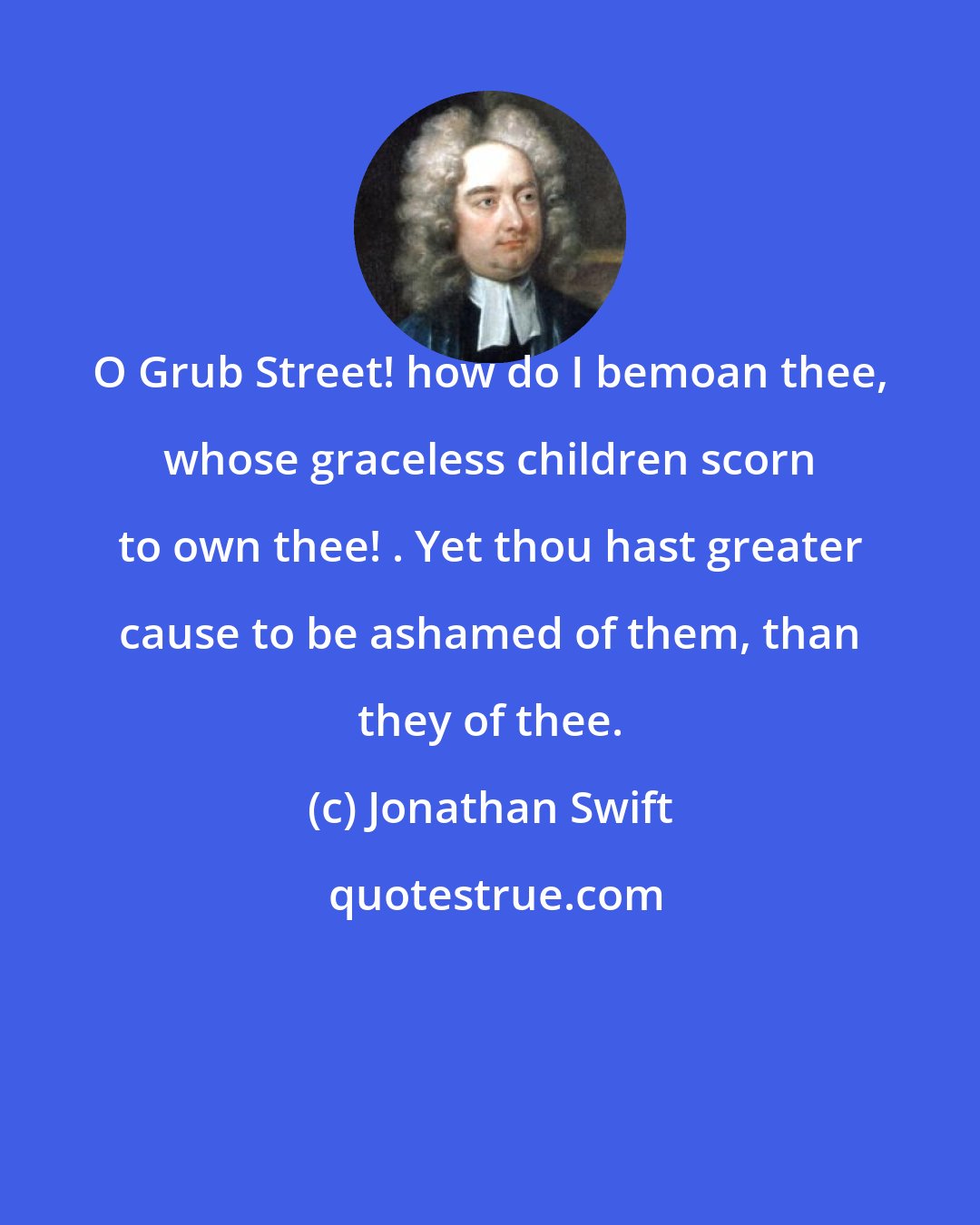 Jonathan Swift: O Grub Street! how do I bemoan thee, whose graceless children scorn to own thee! . Yet thou hast greater cause to be ashamed of them, than they of thee.