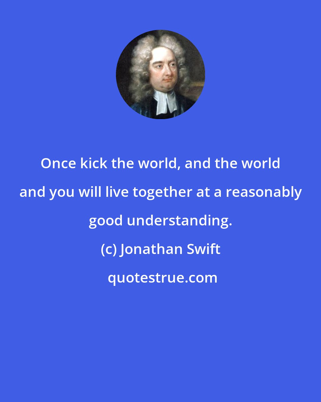 Jonathan Swift: Once kick the world, and the world and you will live together at a reasonably good understanding.