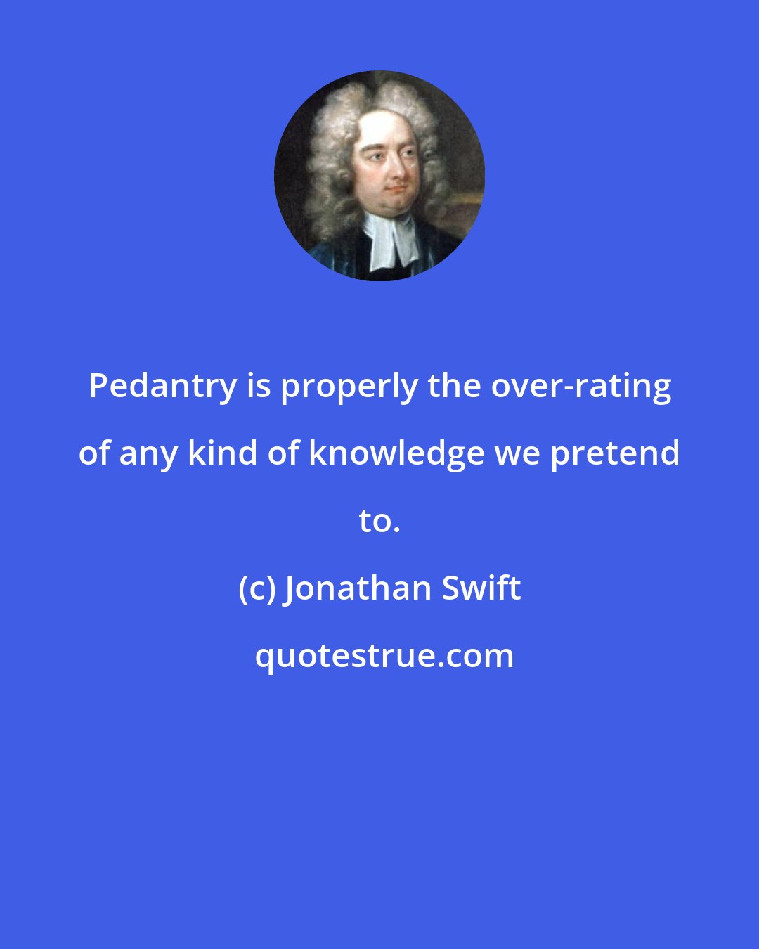 Jonathan Swift: Pedantry is properly the over-rating of any kind of knowledge we pretend to.