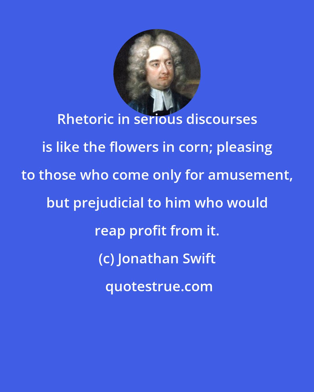 Jonathan Swift: Rhetoric in serious discourses is like the flowers in corn; pleasing to those who come only for amusement, but prejudicial to him who would reap profit from it.