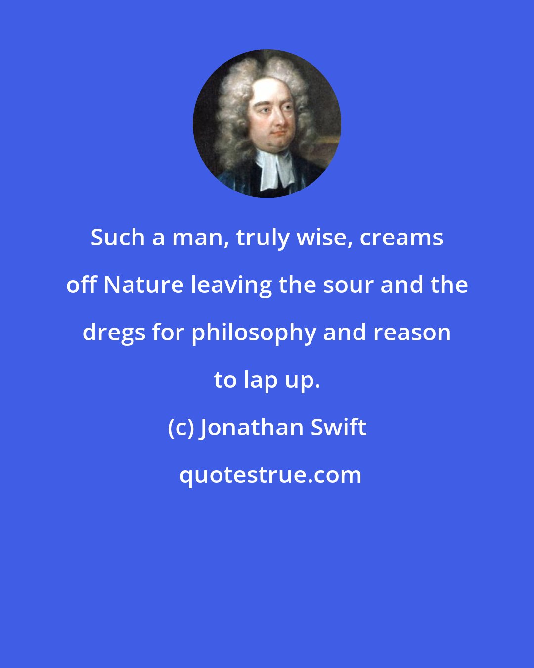 Jonathan Swift: Such a man, truly wise, creams off Nature leaving the sour and the dregs for philosophy and reason to lap up.