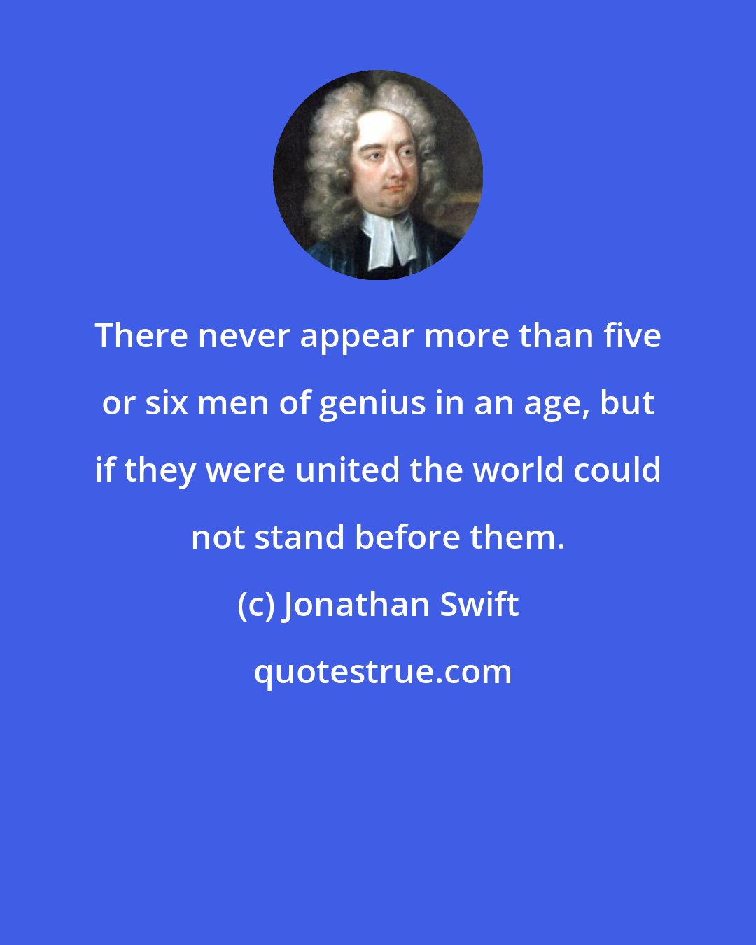 Jonathan Swift: There never appear more than five or six men of genius in an age, but if they were united the world could not stand before them.