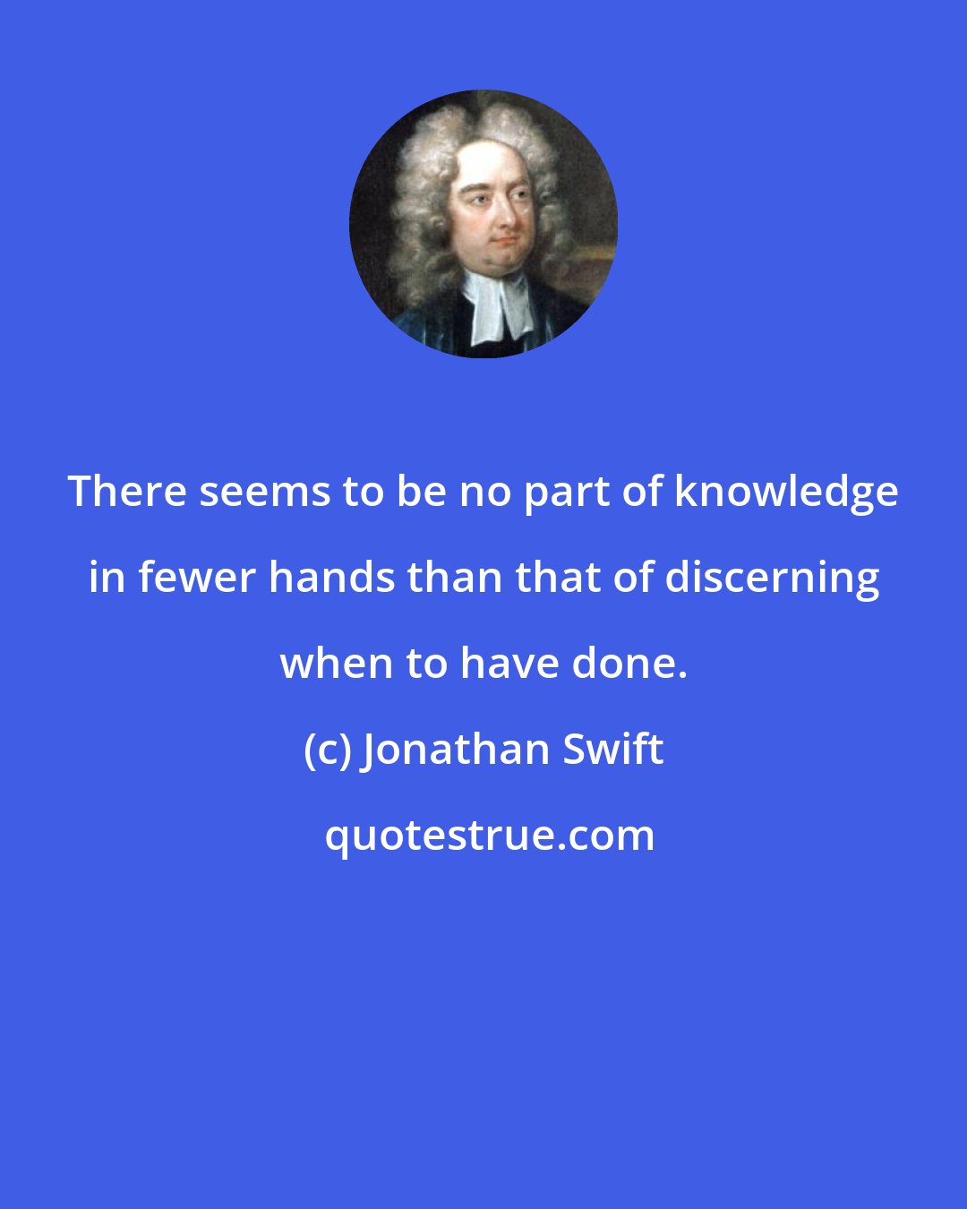 Jonathan Swift: There seems to be no part of knowledge in fewer hands than that of discerning when to have done.