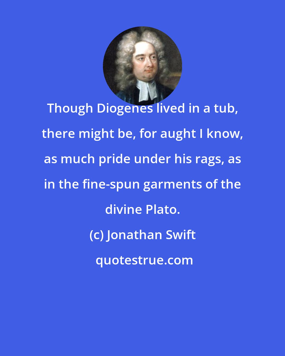 Jonathan Swift: Though Diogenes lived in a tub, there might be, for aught I know, as much pride under his rags, as in the fine-spun garments of the divine Plato.