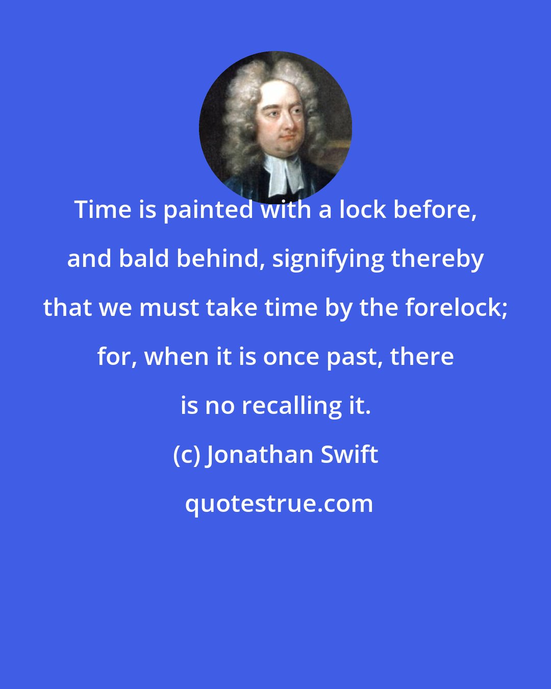 Jonathan Swift: Time is painted with a lock before, and bald behind, signifying thereby that we must take time by the forelock; for, when it is once past, there is no recalling it.