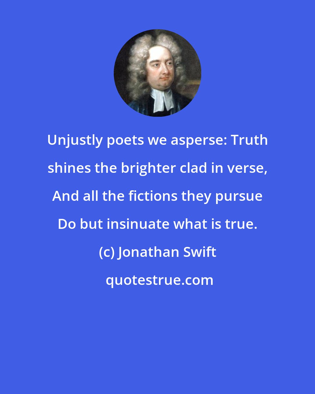 Jonathan Swift: Unjustly poets we asperse: Truth shines the brighter clad in verse, And all the fictions they pursue Do but insinuate what is true.