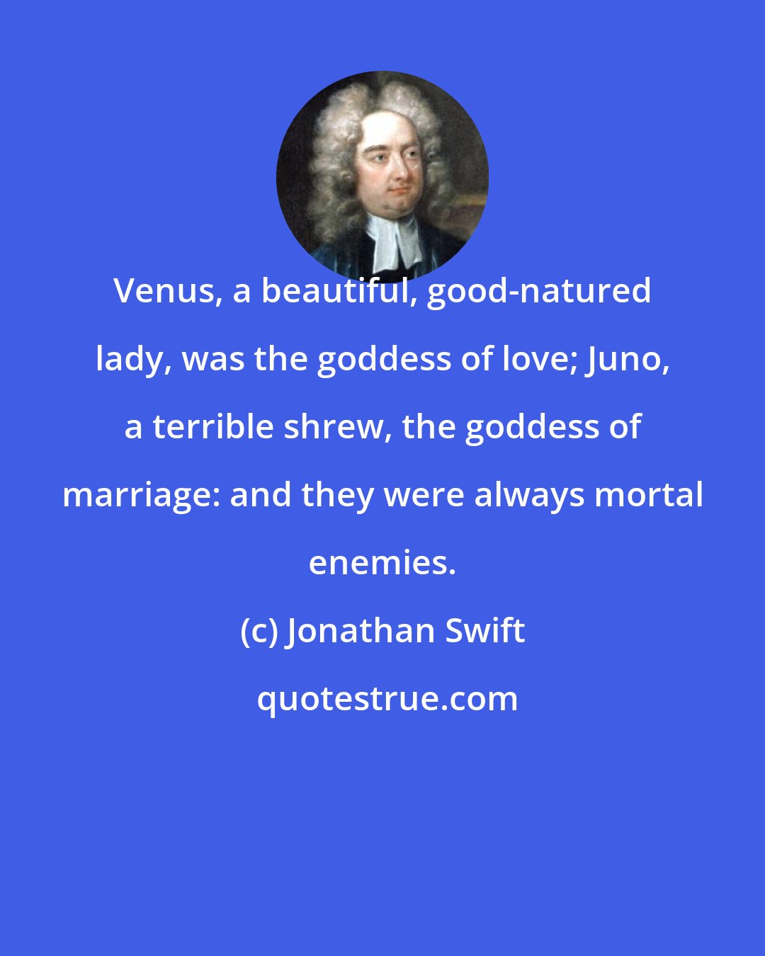 Jonathan Swift: Venus, a beautiful, good-natured lady, was the goddess of love; Juno, a terrible shrew, the goddess of marriage: and they were always mortal enemies.