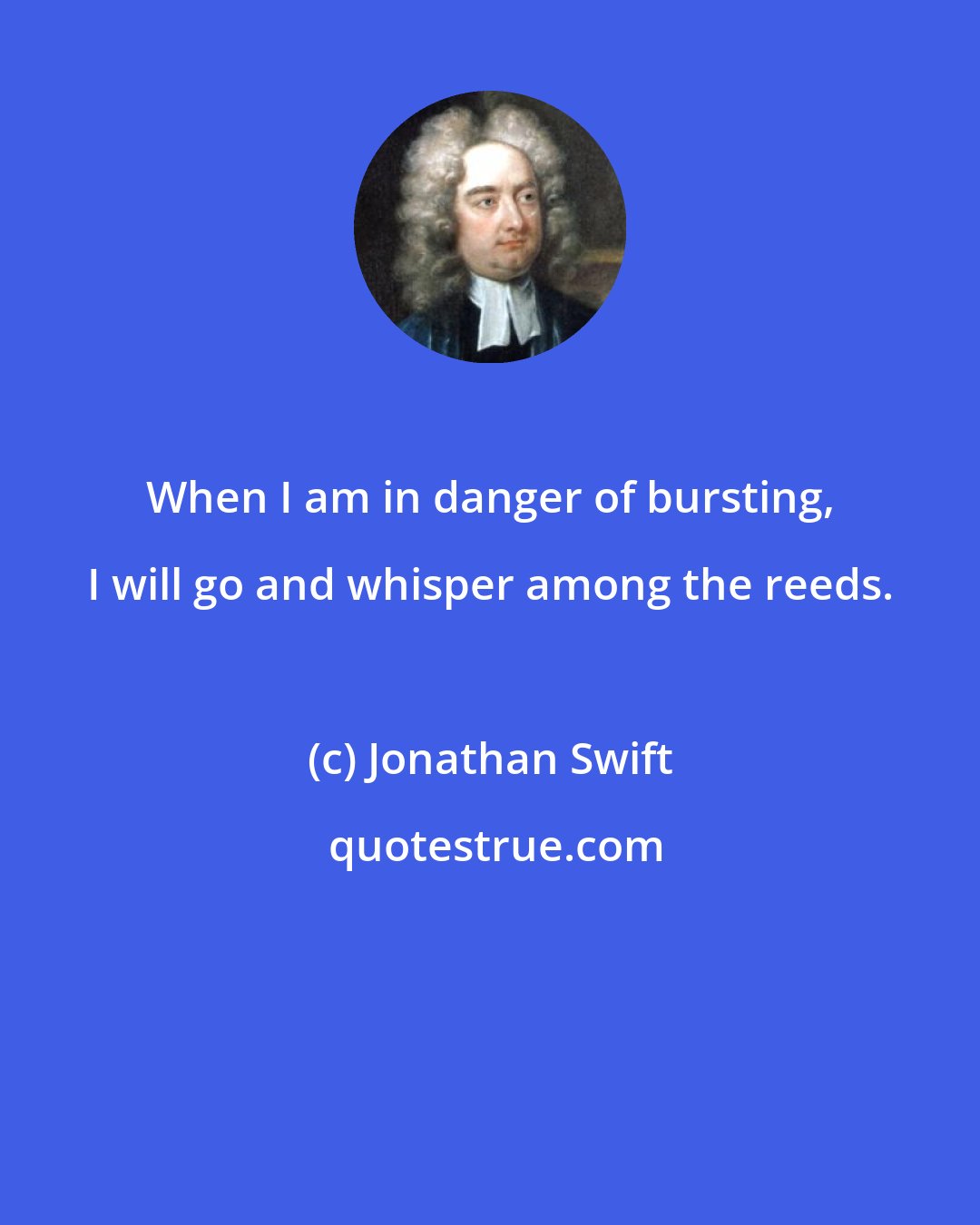 Jonathan Swift: When I am in danger of bursting, I will go and whisper among the reeds.