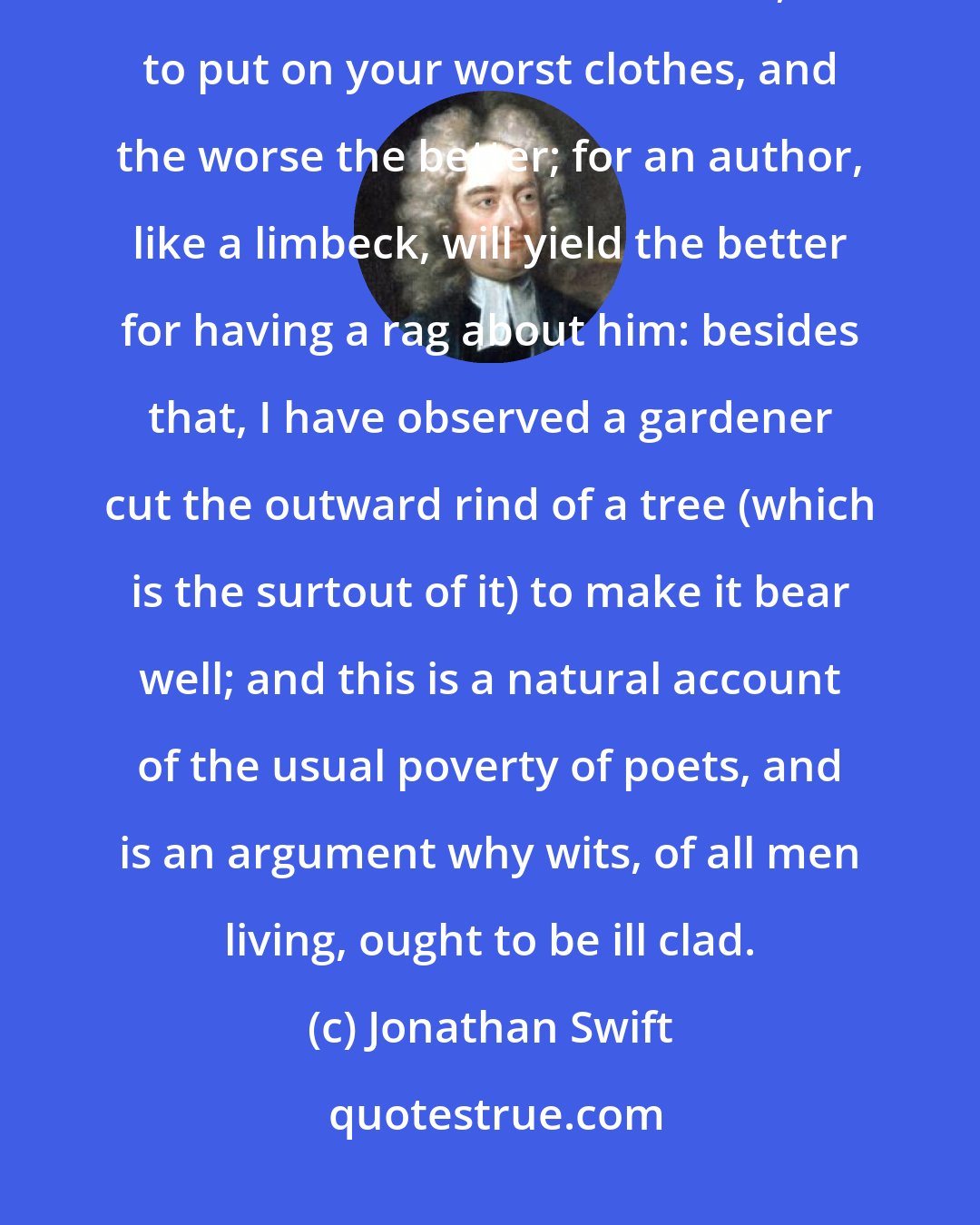 Jonathan Swift: When you set about your composing, it may be necessary for your ease, and better distillation of wit, to put on your worst clothes, and the worse the better; for an author, like a limbeck, will yield the better for having a rag about him: besides that, I have observed a gardener cut the outward rind of a tree (which is the surtout of it) to make it bear well; and this is a natural account of the usual poverty of poets, and is an argument why wits, of all men living, ought to be ill clad.