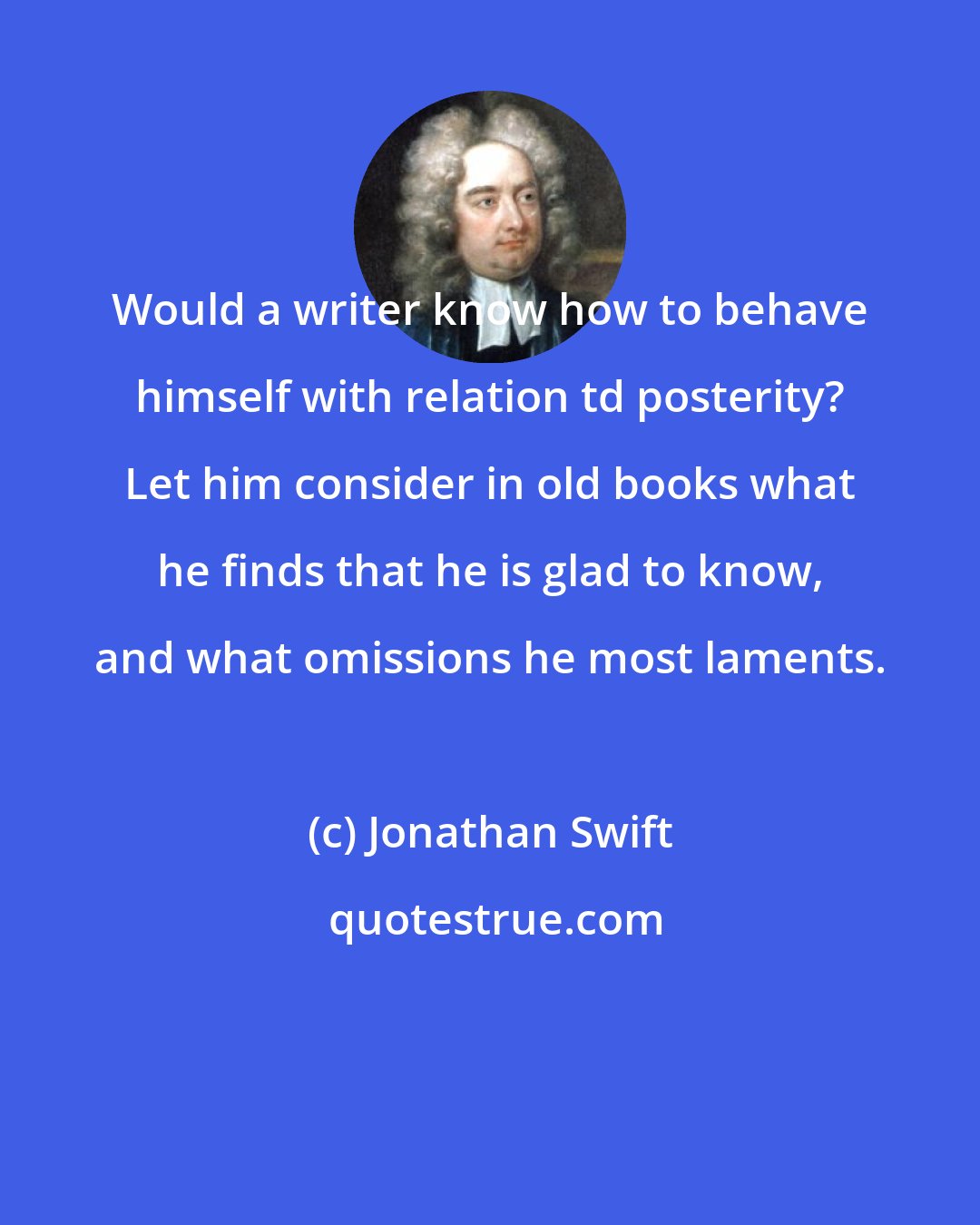 Jonathan Swift: Would a writer know how to behave himself with relation td posterity? Let him consider in old books what he finds that he is glad to know, and what omissions he most laments.