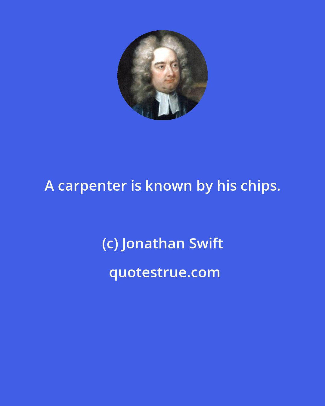 Jonathan Swift: A carpenter is known by his chips.