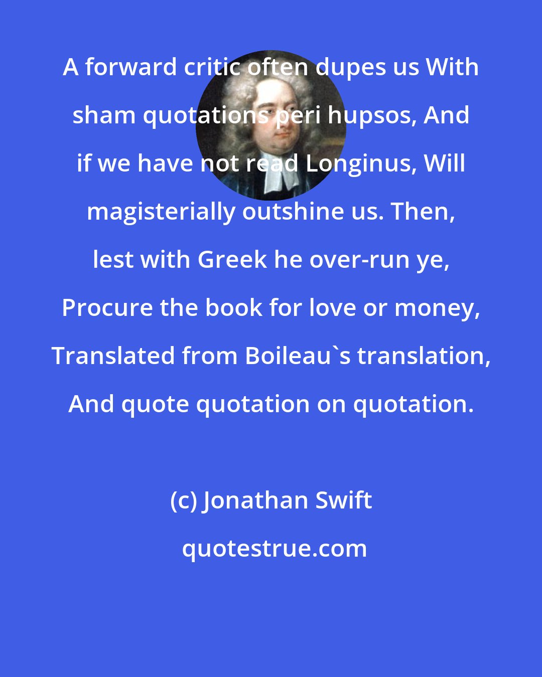 Jonathan Swift: A forward critic often dupes us With sham quotations peri hupsos, And if we have not read Longinus, Will magisterially outshine us. Then, lest with Greek he over-run ye, Procure the book for love or money, Translated from Boileau's translation, And quote quotation on quotation.