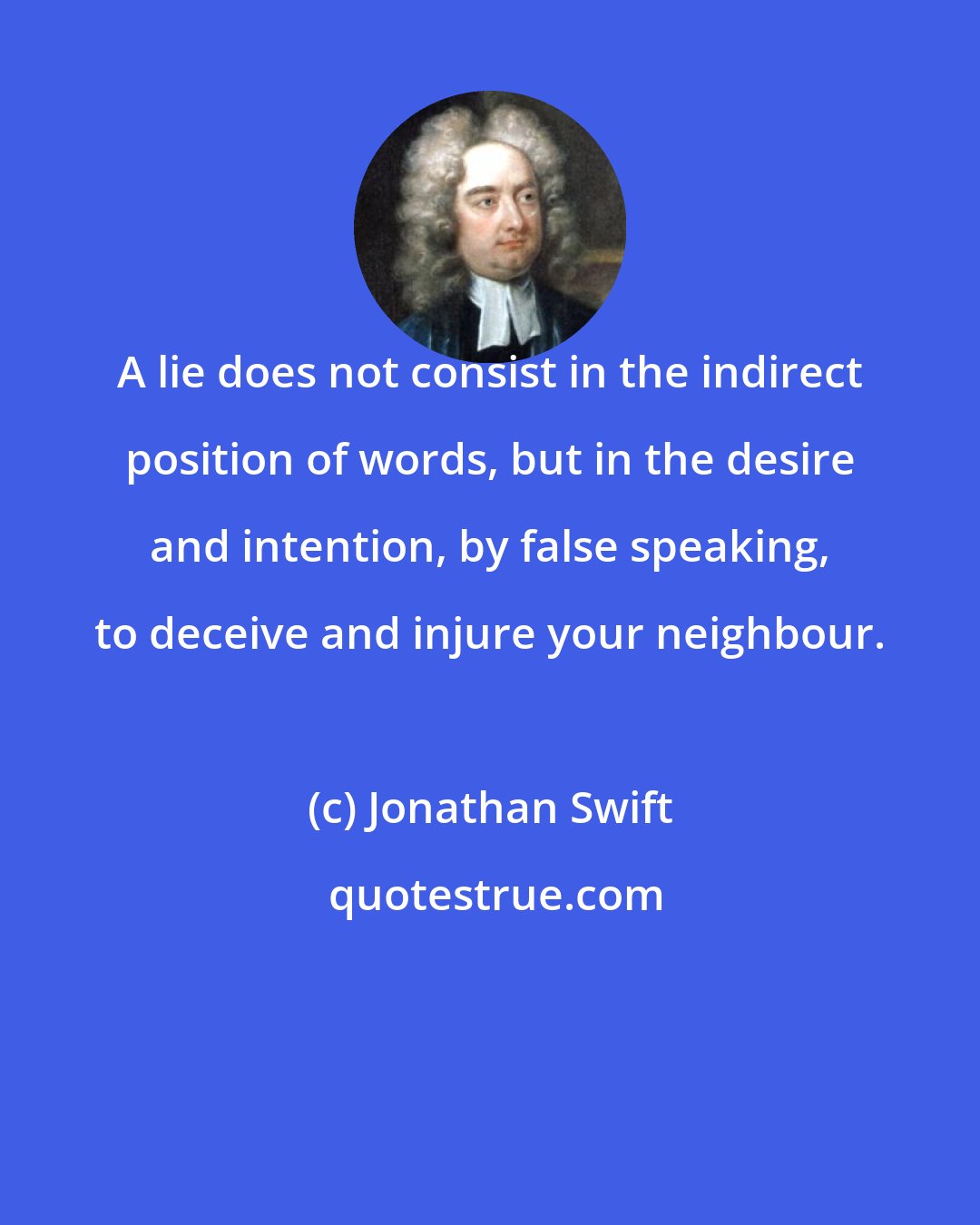 Jonathan Swift: A lie does not consist in the indirect position of words, but in the desire and intention, by false speaking, to deceive and injure your neighbour.