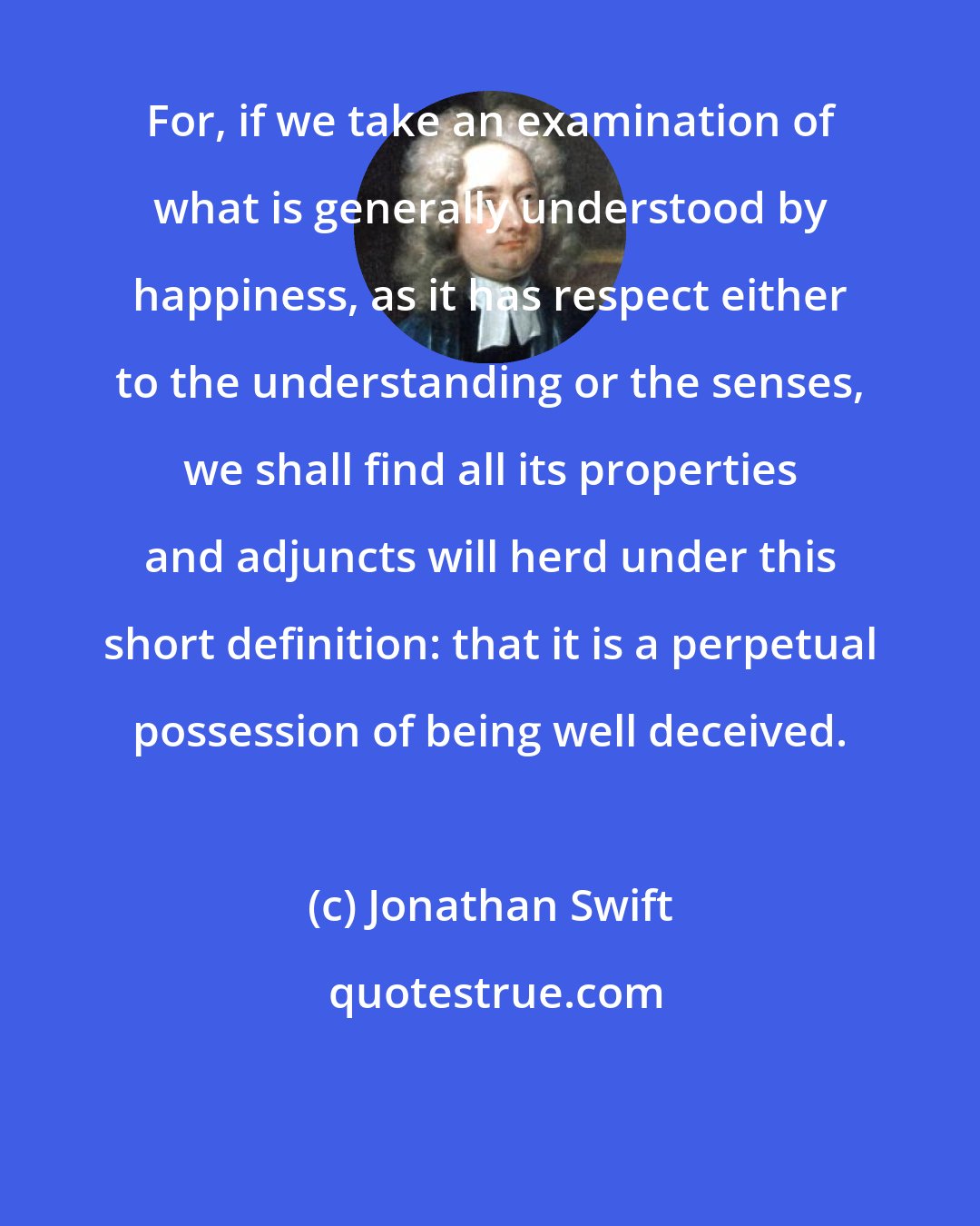 Jonathan Swift: For, if we take an examination of what is generally understood by happiness, as it has respect either to the understanding or the senses, we shall find all its properties and adjuncts will herd under this short definition: that it is a perpetual possession of being well deceived.