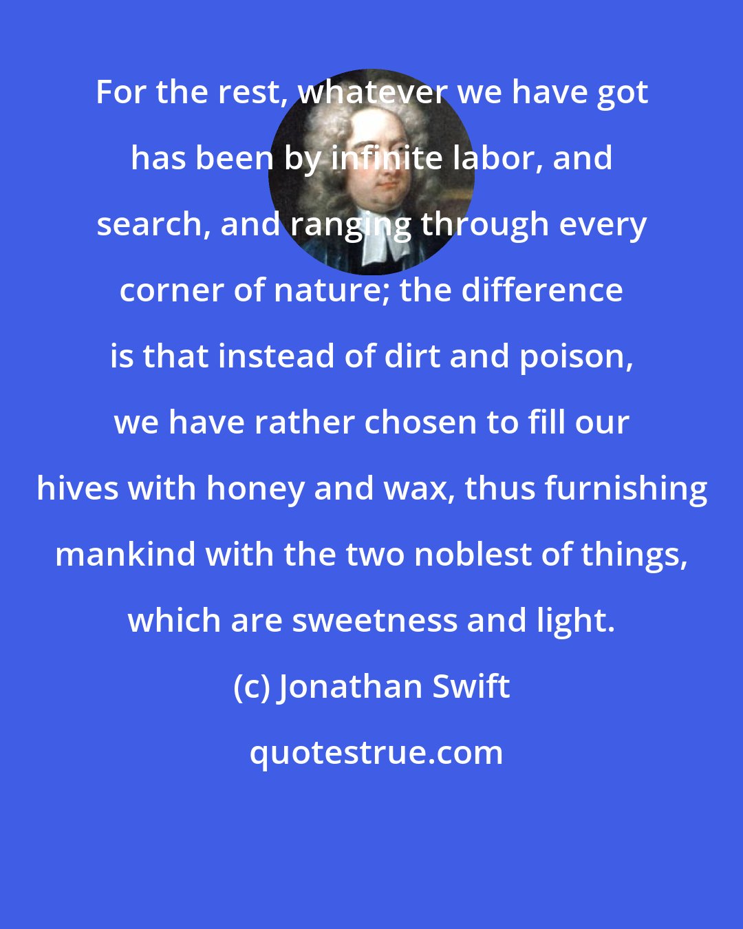 Jonathan Swift: For the rest, whatever we have got has been by infinite labor, and search, and ranging through every corner of nature; the difference is that instead of dirt and poison, we have rather chosen to fill our hives with honey and wax, thus furnishing mankind with the two noblest of things, which are sweetness and light.