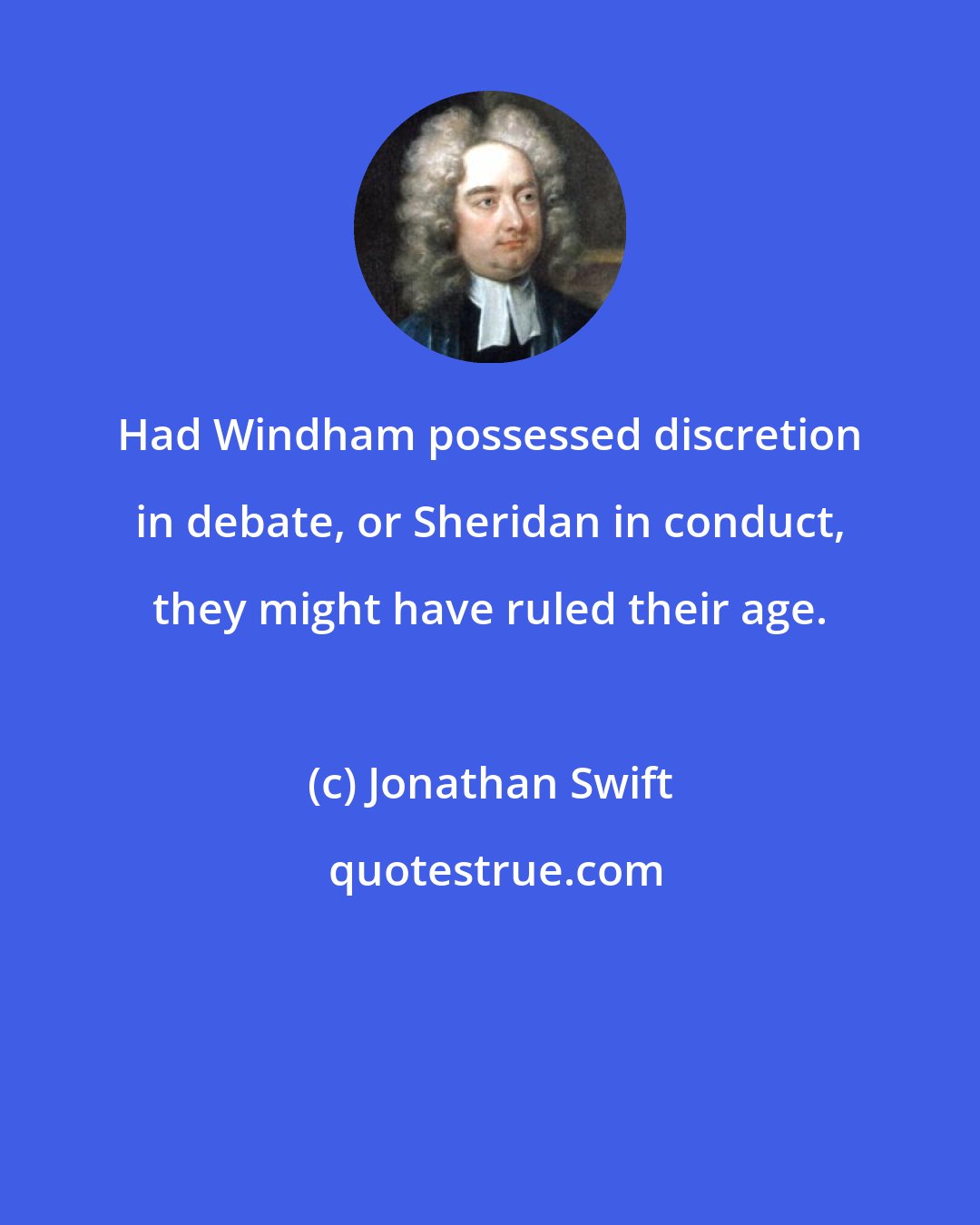 Jonathan Swift: Had Windham possessed discretion in debate, or Sheridan in conduct, they might have ruled their age.