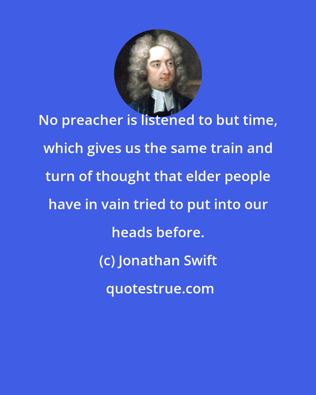 Jonathan Swift: No preacher is listened to but time, which gives us the same train and turn of thought that elder people have in vain tried to put into our heads before.