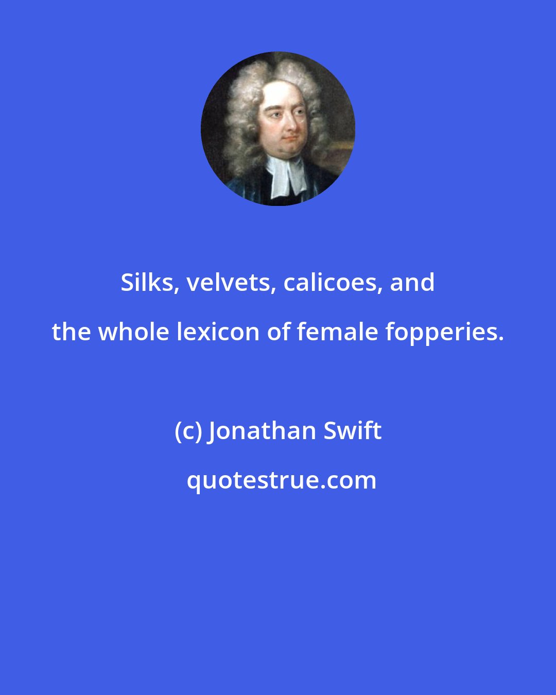 Jonathan Swift: Silks, velvets, calicoes, and the whole lexicon of female fopperies.