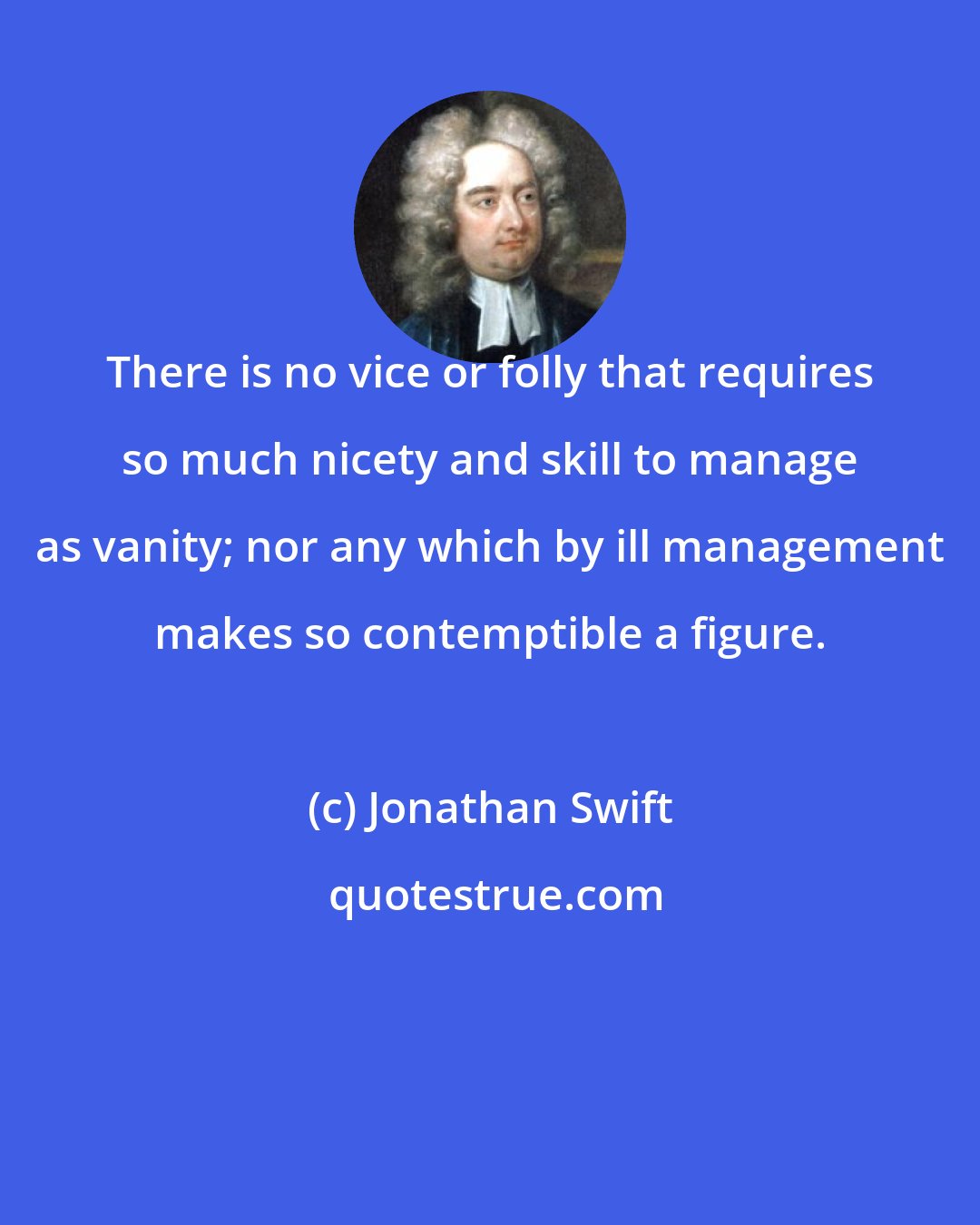 Jonathan Swift: There is no vice or folly that requires so much nicety and skill to manage as vanity; nor any which by ill management makes so contemptible a figure.