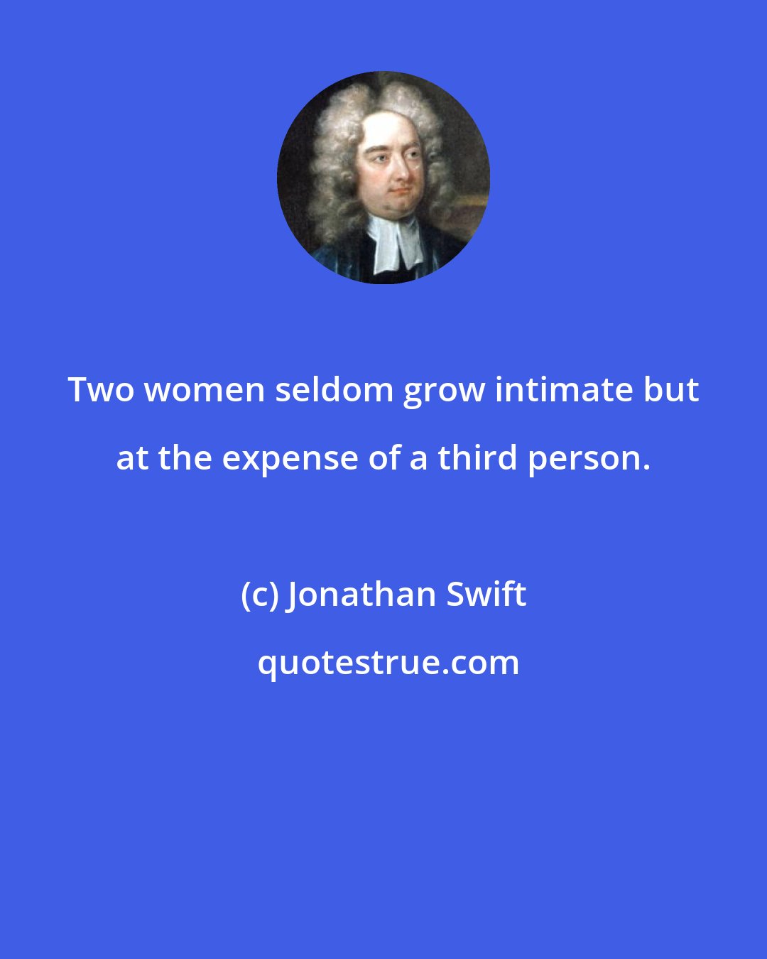 Jonathan Swift: Two women seldom grow intimate but at the expense of a third person.