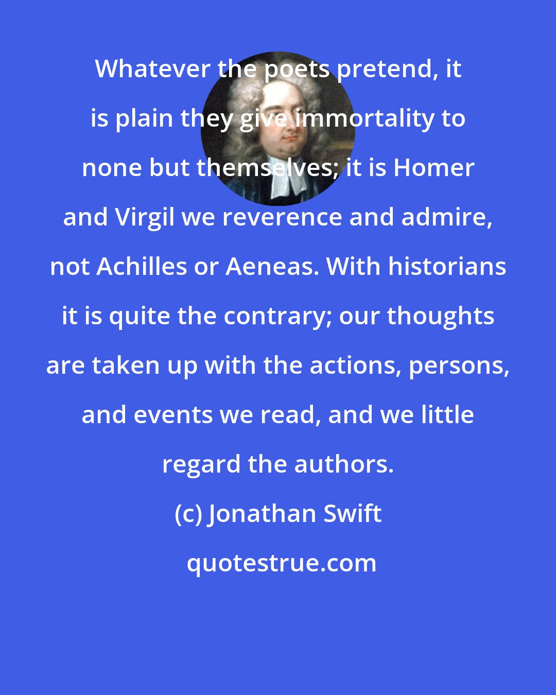 Jonathan Swift: Whatever the poets pretend, it is plain they give immortality to none but themselves; it is Homer and Virgil we reverence and admire, not Achilles or Aeneas. With historians it is quite the contrary; our thoughts are taken up with the actions, persons, and events we read, and we little regard the authors.