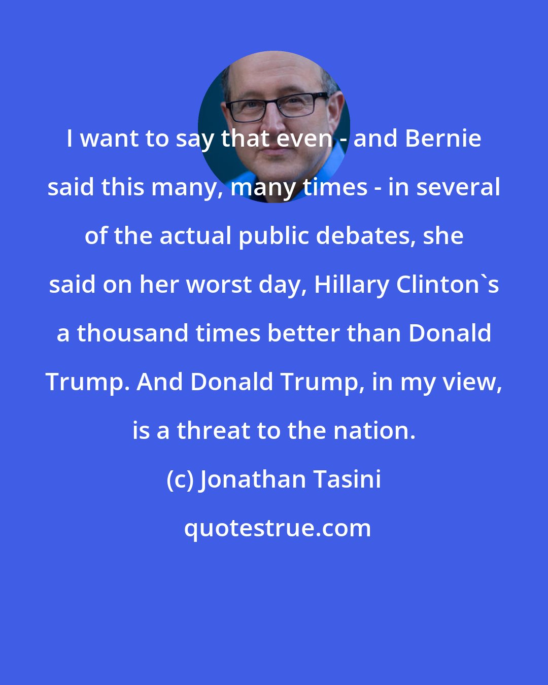 Jonathan Tasini: I want to say that even - and Bernie said this many, many times - in several of the actual public debates, she said on her worst day, Hillary Clinton's a thousand times better than Donald Trump. And Donald Trump, in my view, is a threat to the nation.