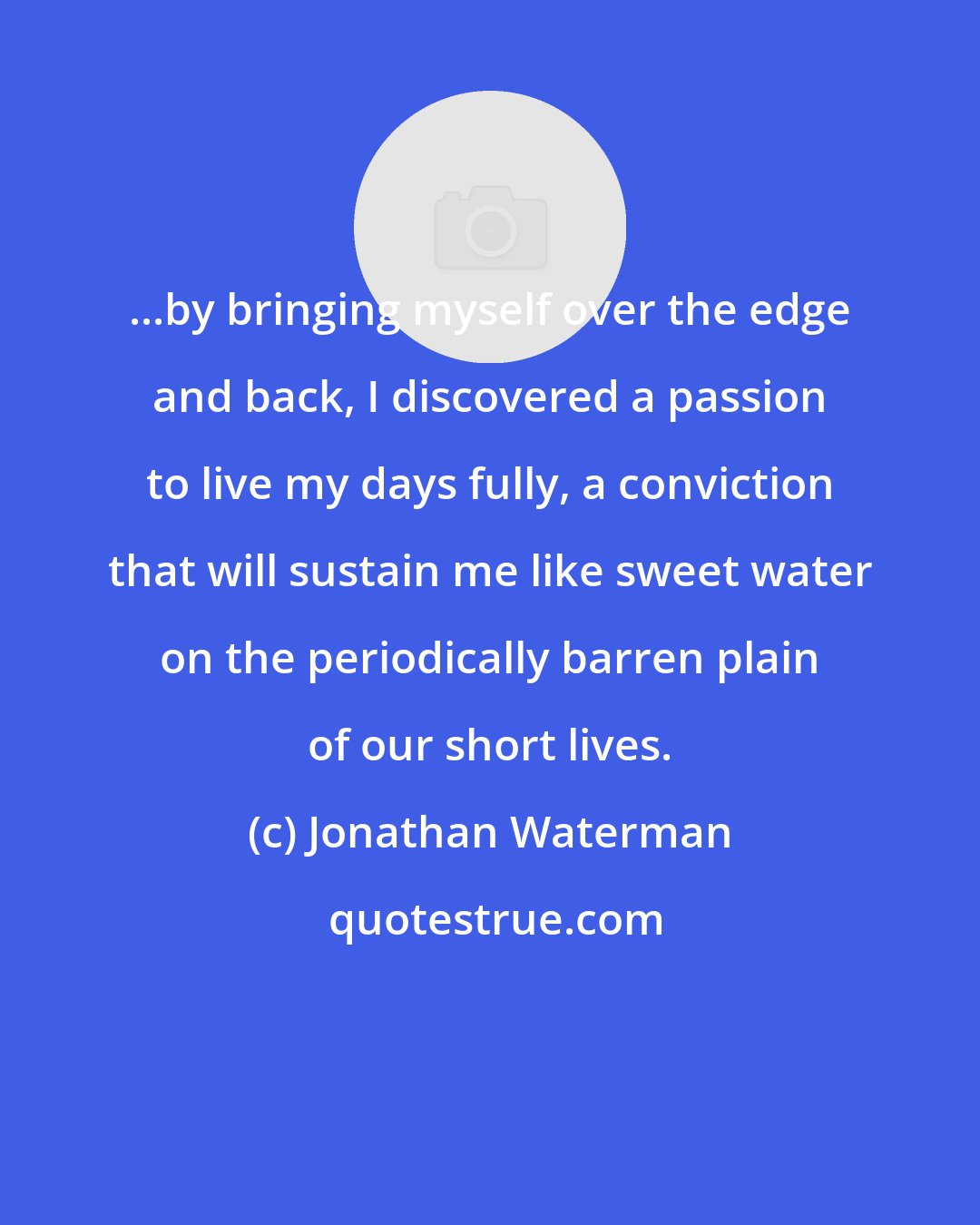 Jonathan Waterman: ...by bringing myself over the edge and back, I discovered a passion to live my days fully, a conviction that will sustain me like sweet water on the periodically barren plain of our short lives.