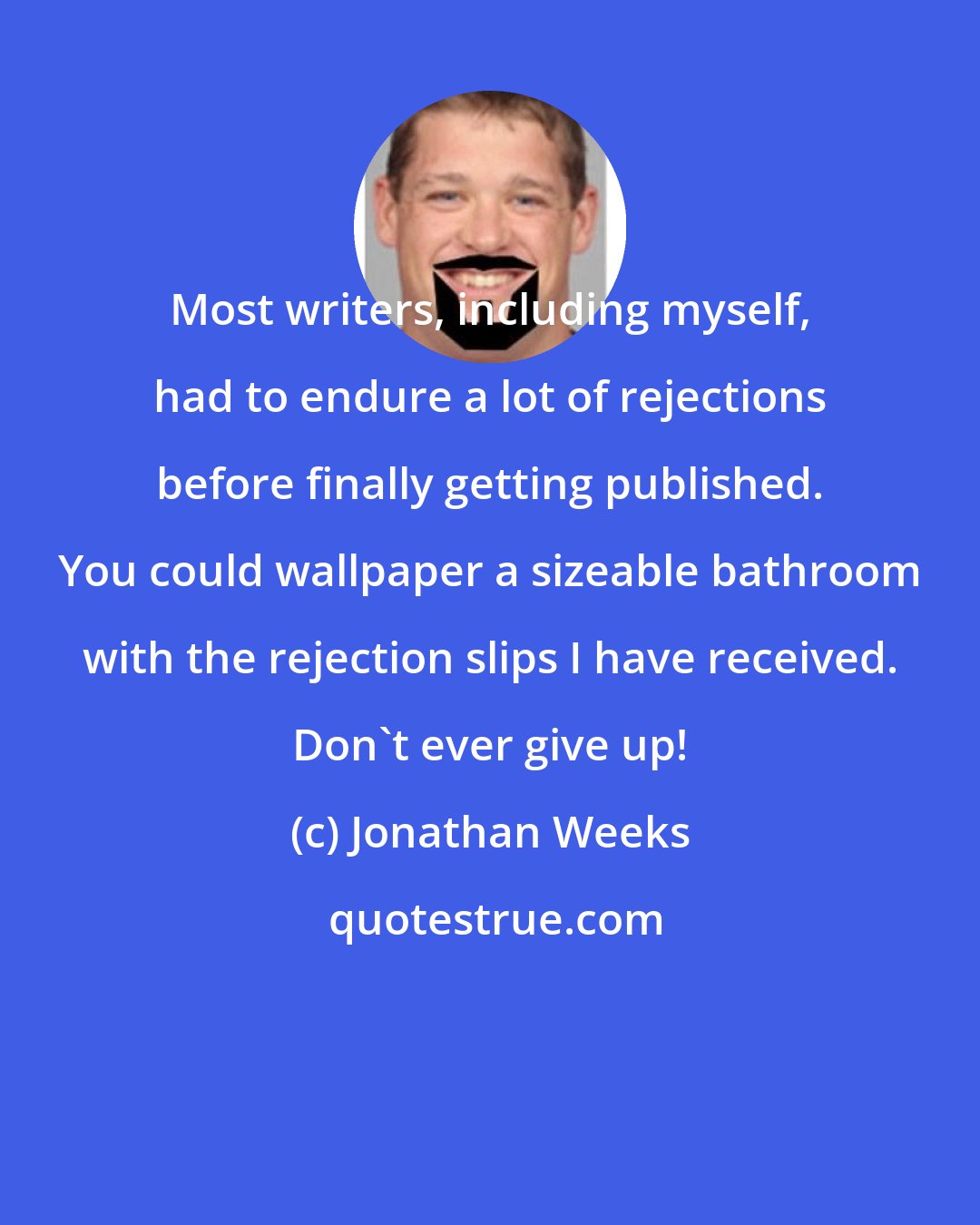 Jonathan Weeks: Most writers, including myself, had to endure a lot of rejections before finally getting published. You could wallpaper a sizeable bathroom with the rejection slips I have received. Don't ever give up!