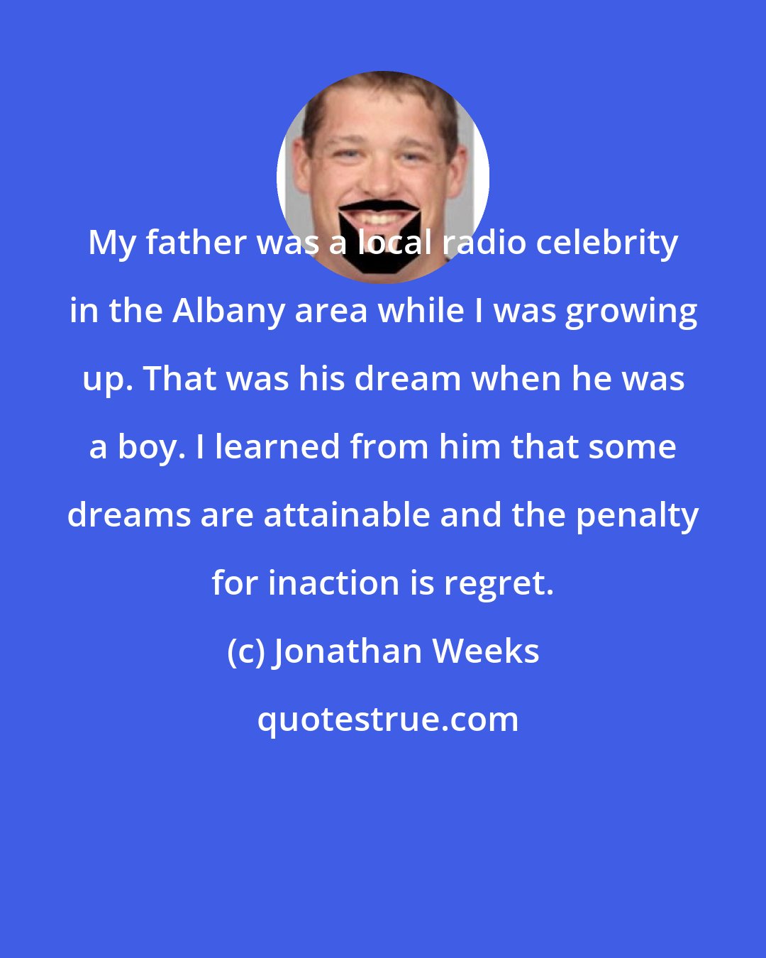 Jonathan Weeks: My father was a local radio celebrity in the Albany area while I was growing up. That was his dream when he was a boy. I learned from him that some dreams are attainable and the penalty for inaction is regret.