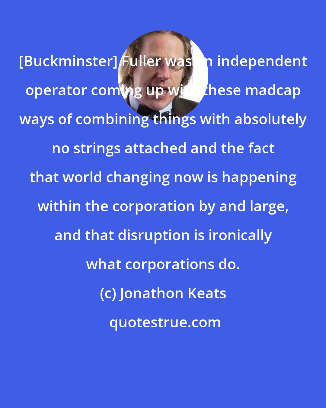 Jonathon Keats: [Buckminster] Fuller was an independent operator coming up with these madcap ways of combining things with absolutely no strings attached and the fact that world changing now is happening within the corporation by and large, and that disruption is ironically what corporations do.