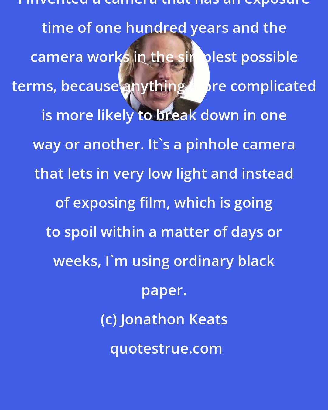 Jonathon Keats: I invented a camera that has an exposure time of one hundred years and the camera works in the simplest possible terms, because anything more complicated is more likely to break down in one way or another. It's a pinhole camera that lets in very low light and instead of exposing film, which is going to spoil within a matter of days or weeks, I'm using ordinary black paper.