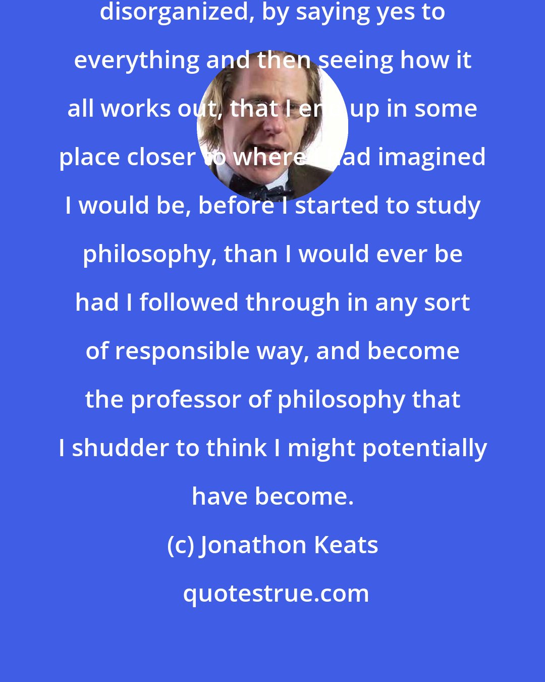 Jonathon Keats: I would say that by being irresponsibly disorganized, by saying yes to everything and then seeing how it all works out, that I end up in some place closer to where I had imagined I would be, before I started to study philosophy, than I would ever be had I followed through in any sort of responsible way, and become the professor of philosophy that I shudder to think I might potentially have become.